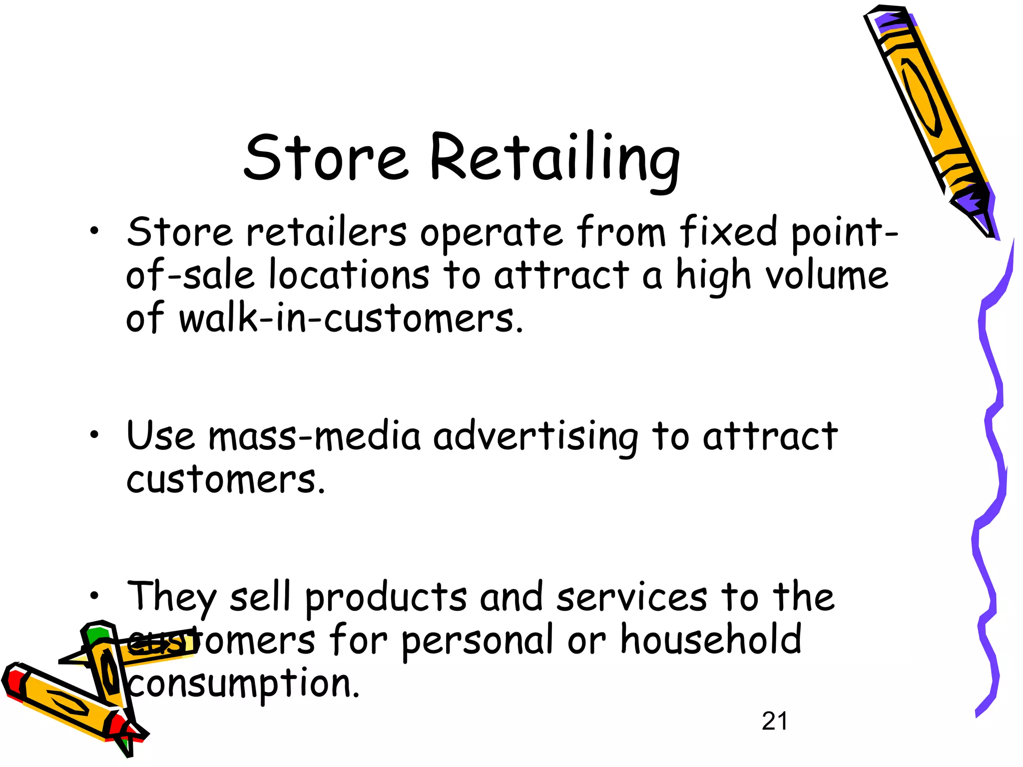 21
Store Retailing
• Store retailers operate from fixed point-
of-sale locations to attract a high volume
of walk-in-customers.
• Use mass-media advertising to attract
customers.
• They sell products and services to the
customers for personal or household
consumption.
 