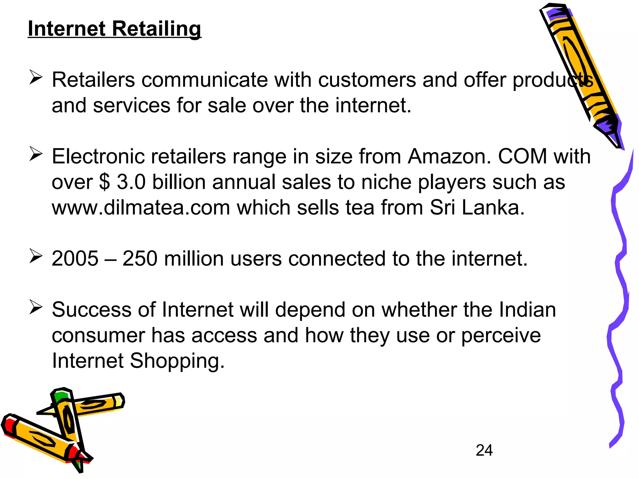 24
Internet Retailing
 Retailers communicate with customers and offer products
and services for sale over the internet.
 Electronic retailers range in size from Amazon. COM with
over $ 3.0 billion annual sales to niche players such as
www.dilmatea.com which sells tea from Sri Lanka.
 2005 – 250 million users connected to the internet.
 Success of Internet will depend on whether the Indian
consumer has access and how they use or perceive
Internet Shopping.
 