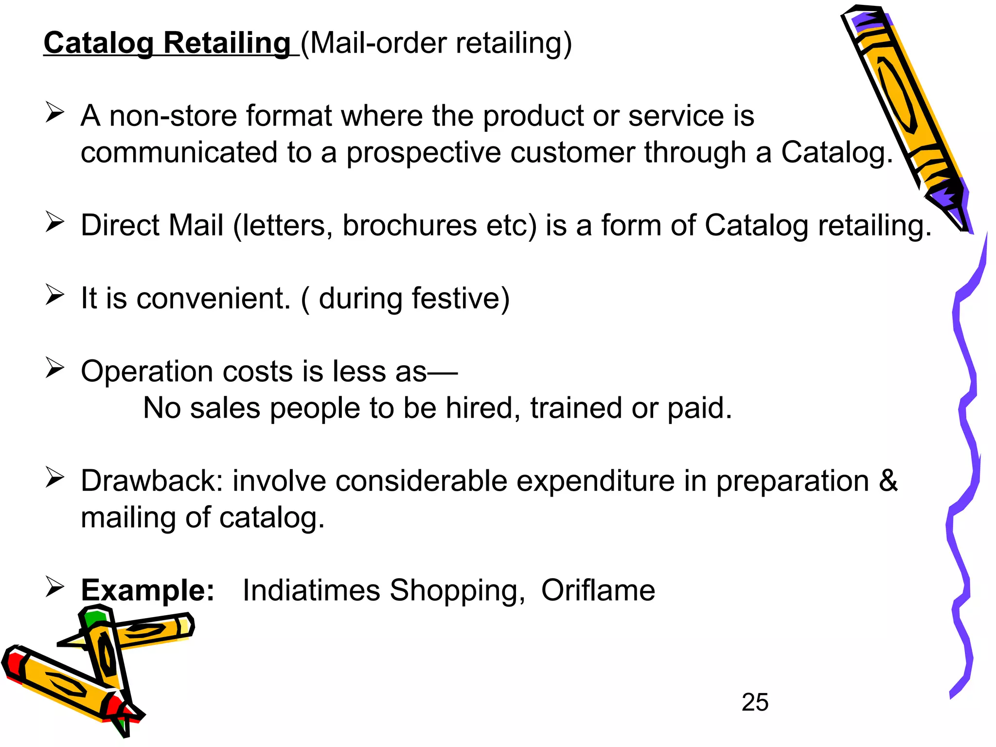 25
Catalog Retailing (Mail-order retailing)
 A non-store format where the product or service is
communicated to a prospective customer through a Catalog.
 Direct Mail (letters, brochures etc) is a form of Catalog retailing.
 It is convenient. ( during festive)
 Operation costs is less as—
No sales people to be hired, trained or paid.
 Drawback: involve considerable expenditure in preparation &
mailing of catalog.
 Example: Indiatimes Shopping, Oriflame
 