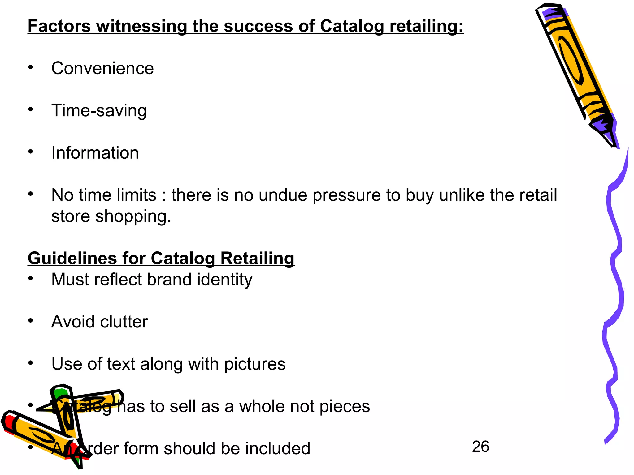 26
Factors witnessing the success of Catalog retailing:
• Convenience
• Time-saving
• Information
• No time limits : there is no undue pressure to buy unlike the retail
store shopping.
Guidelines for Catalog Retailing
• Must reflect brand identity
• Avoid clutter
• Use of text along with pictures
• Catalog has to sell as a whole not pieces
• An order form should be included
 