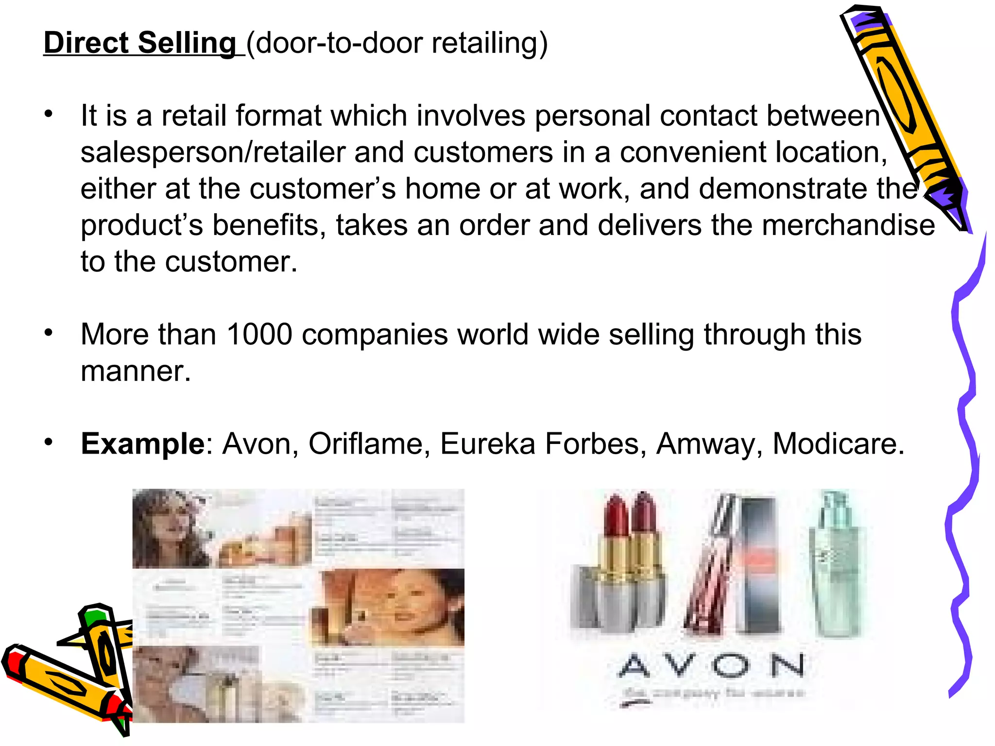 27
Direct Selling (door-to-door retailing)
• It is a retail format which involves personal contact between
salesperson/retailer and customers in a convenient location,
either at the customer’s home or at work, and demonstrate the
product’s benefits, takes an order and delivers the merchandise
to the customer.
• More than 1000 companies world wide selling through this
manner.
• Example: Avon, Oriflame, Eureka Forbes, Amway, Modicare.
 
