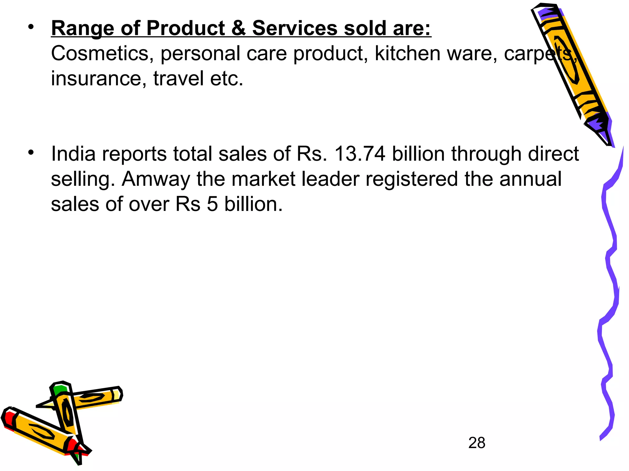28
• Range of Product & Services sold are:
Cosmetics, personal care product, kitchen ware, carpets,
insurance, travel etc.
• India reports total sales of Rs. 13.74 billion through direct
selling. Amway the market leader registered the annual
sales of over Rs 5 billion.
 