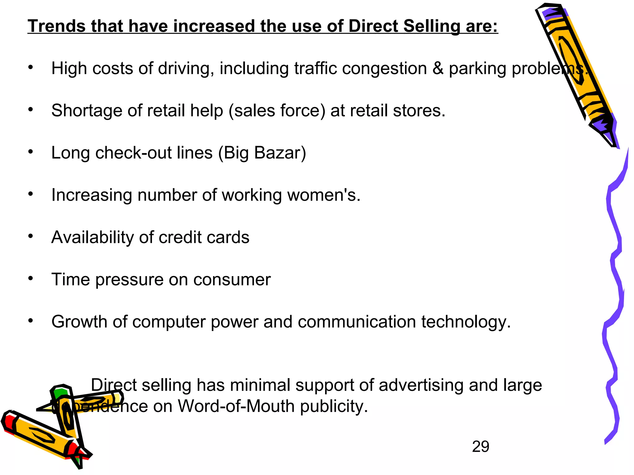 29
Trends that have increased the use of Direct Selling are:
• High costs of driving, including traffic congestion & parking problems.
• Shortage of retail help (sales force) at retail stores.
• Long check-out lines (Big Bazar)
• Increasing number of working women's.
• Availability of credit cards
• Time pressure on consumer
• Growth of computer power and communication technology.
Direct selling has minimal support of advertising and large
dependence on Word-of-Mouth publicity.
 