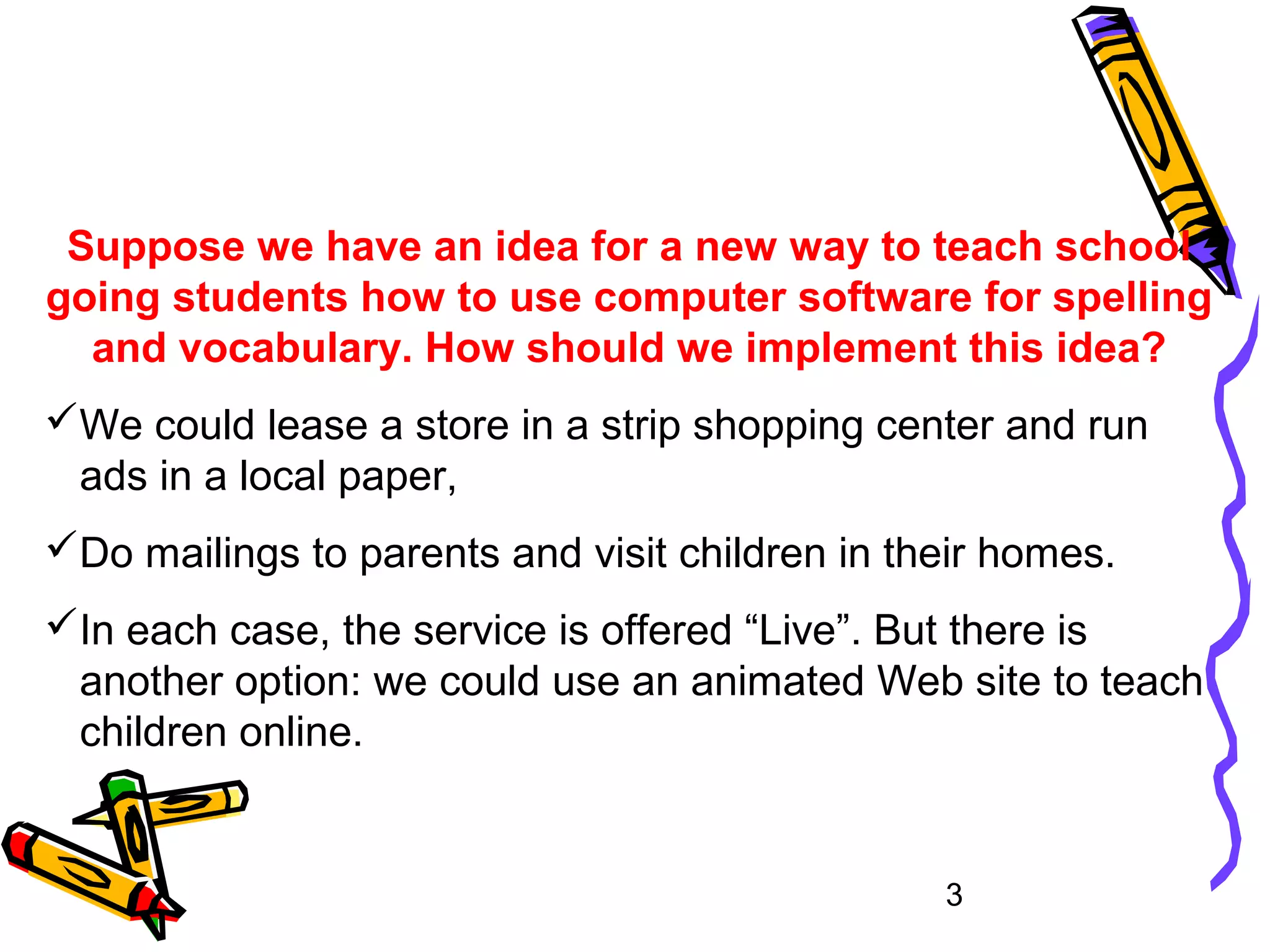 3
Suppose we have an idea for a new way to teach school
going students how to use computer software for spelling
and vocabulary. How should we implement this idea?
We could lease a store in a strip shopping center and run
ads in a local paper,
Do mailings to parents and visit children in their homes.
In each case, the service is offered “Live”. But there is
another option: we could use an animated Web site to teach
children online.
 