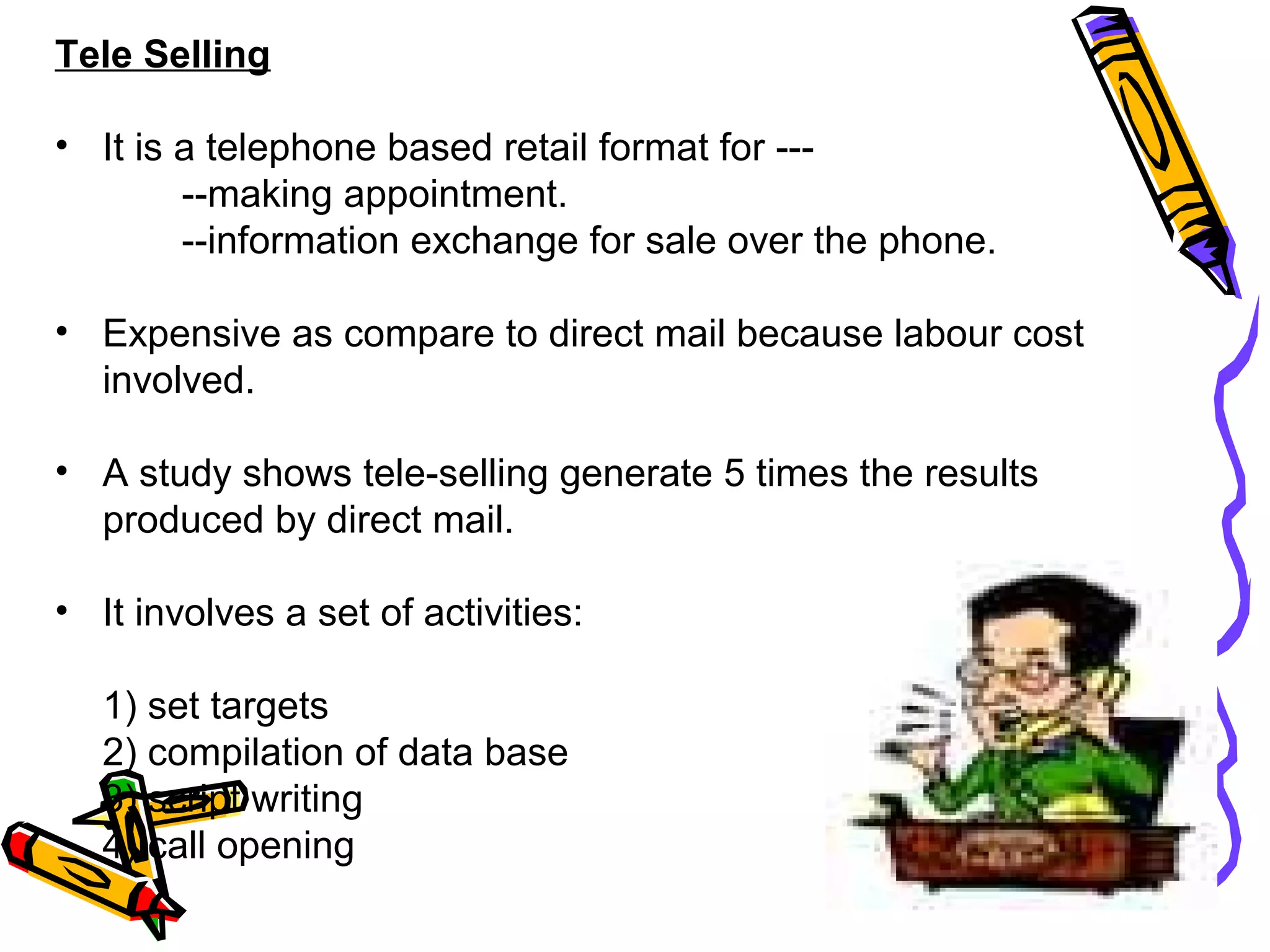 30
Tele Selling
• It is a telephone based retail format for ---
--making appointment.
--information exchange for sale over the phone.
• Expensive as compare to direct mail because labour cost
involved.
• A study shows tele-selling generate 5 times the results
produced by direct mail.
• It involves a set of activities:
1) set targets
2) compilation of data base
3) script writing
4) call opening
 