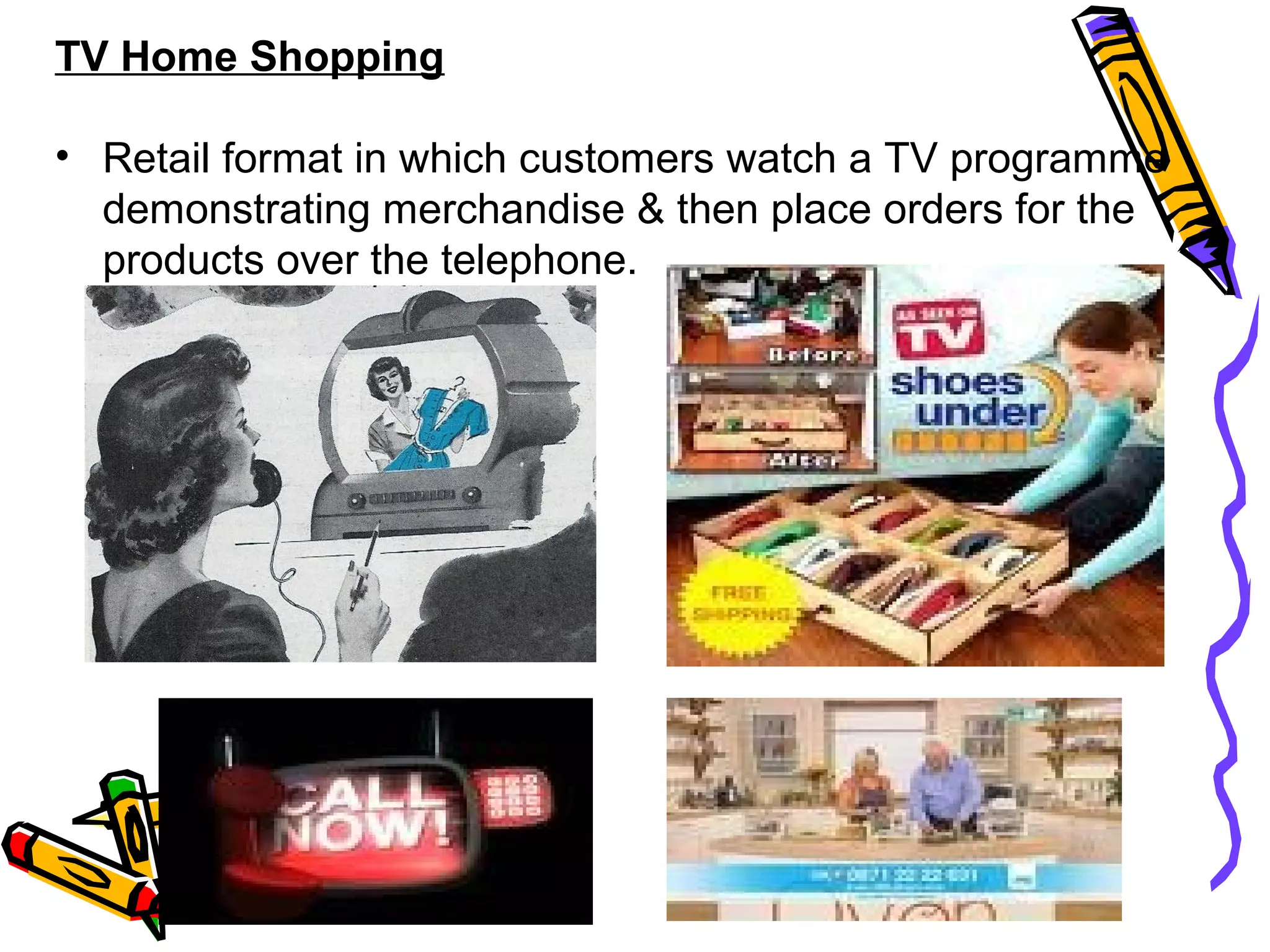 31
TV Home Shopping
• Retail format in which customers watch a TV programme
demonstrating merchandise & then place orders for the
products over the telephone.
 