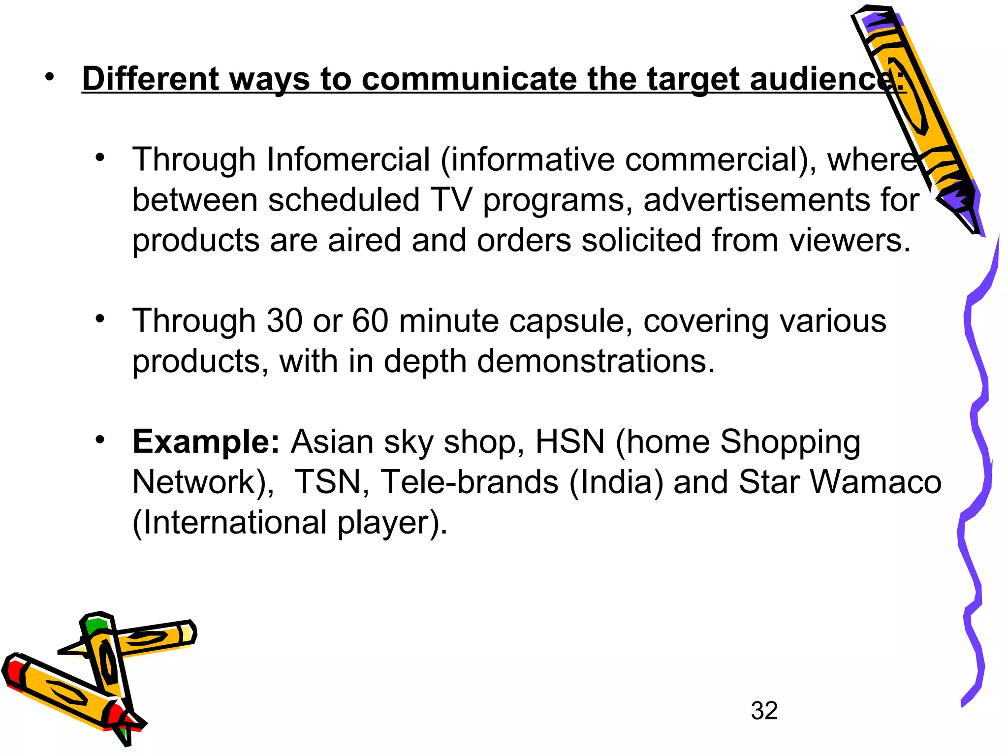 32
• Different ways to communicate the target audience:
• Through Infomercial (informative commercial), where,
between scheduled TV programs, advertisements for
products are aired and orders solicited from viewers.
• Through 30 or 60 minute capsule, covering various
products, with in depth demonstrations.
• Example: Asian sky shop, HSN (home Shopping
Network), TSN, Tele-brands (India) and Star Wamaco
(International player).
 