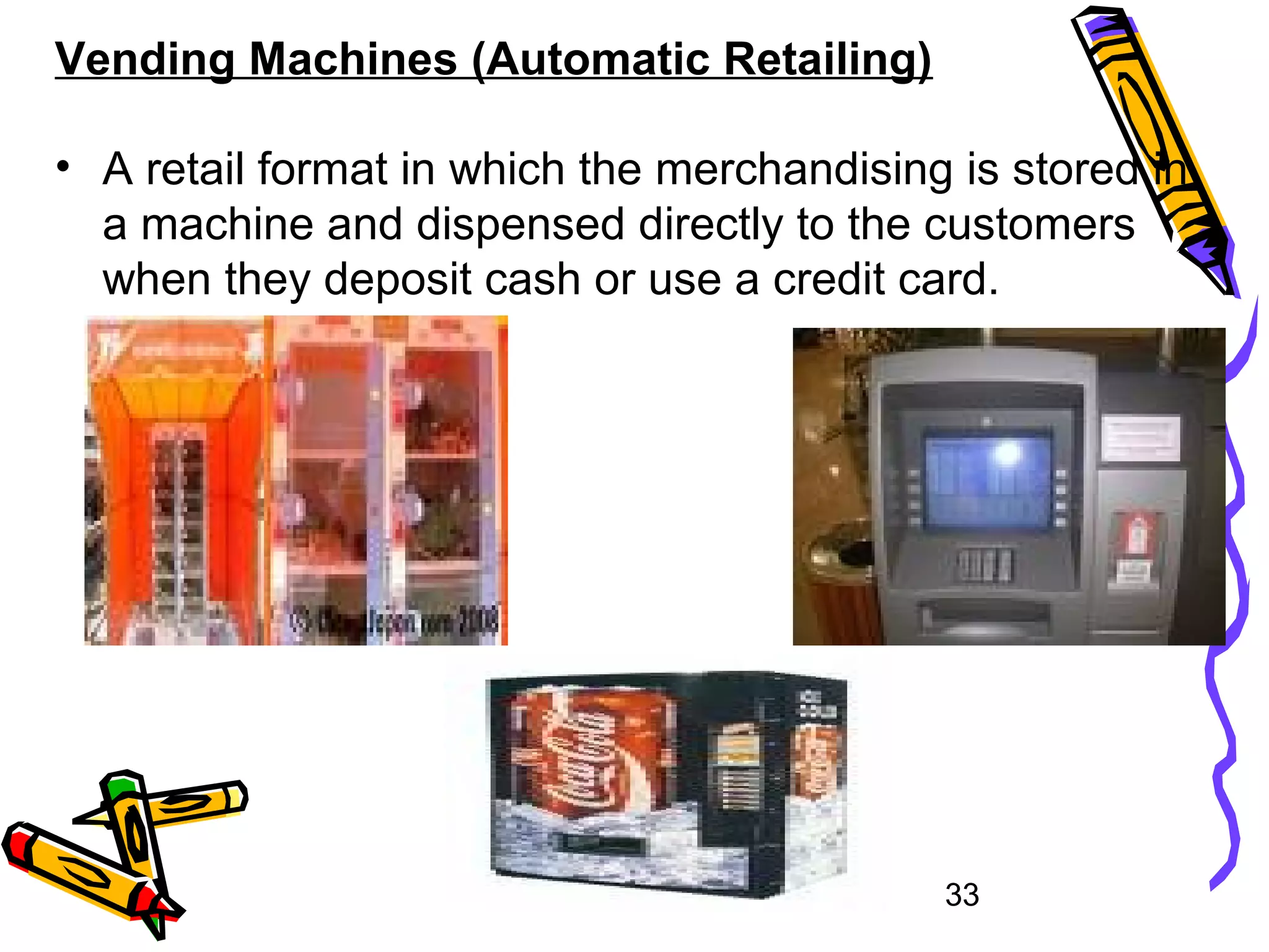 33
Vending Machines (Automatic Retailing)
• A retail format in which the merchandising is stored in
a machine and dispensed directly to the customers
when they deposit cash or use a credit card.
 