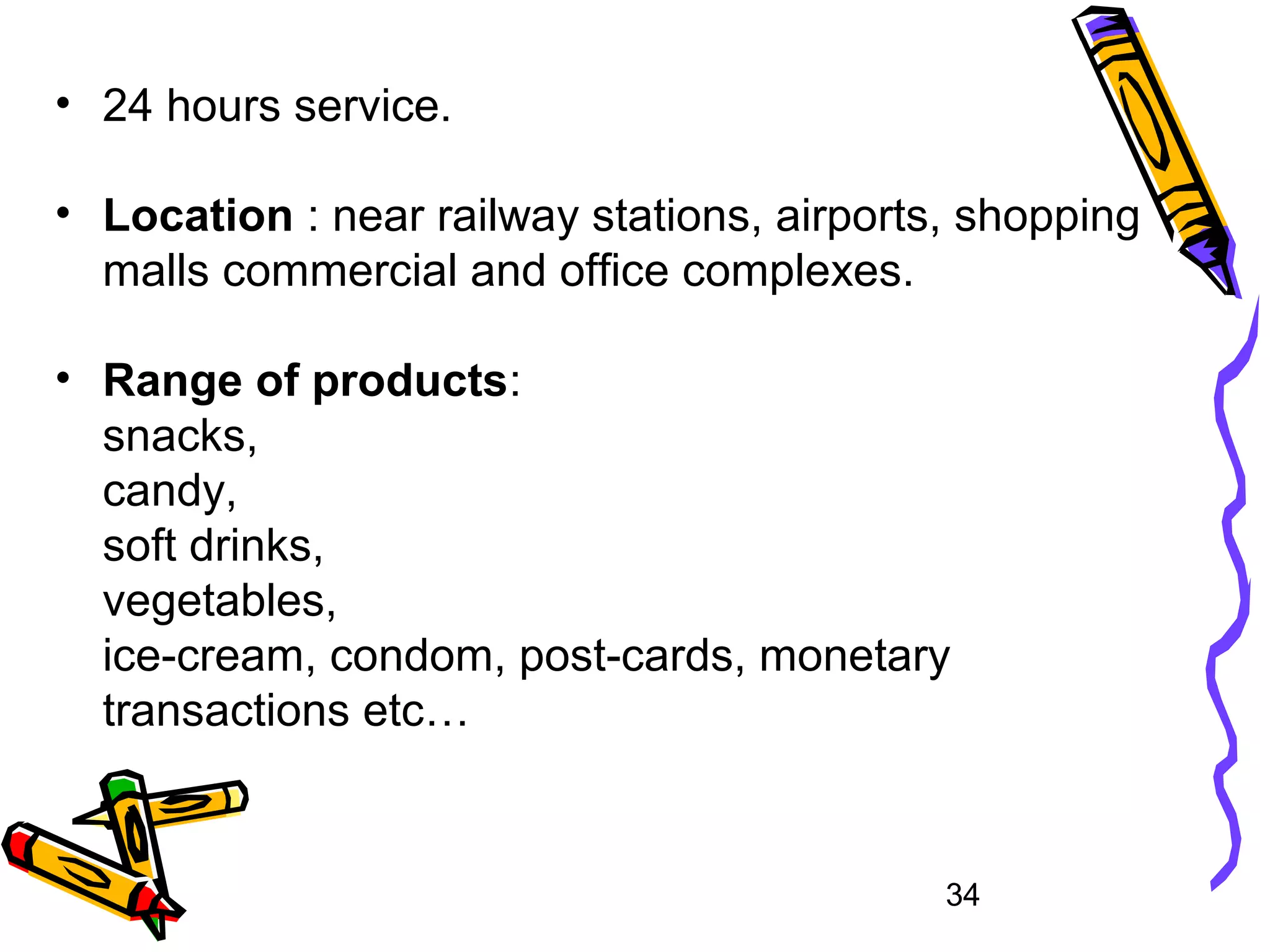 34
• 24 hours service.
• Location : near railway stations, airports, shopping
malls commercial and office complexes.
• Range of products:
snacks,
candy,
soft drinks,
vegetables,
ice-cream, condom, post-cards, monetary
transactions etc…
 