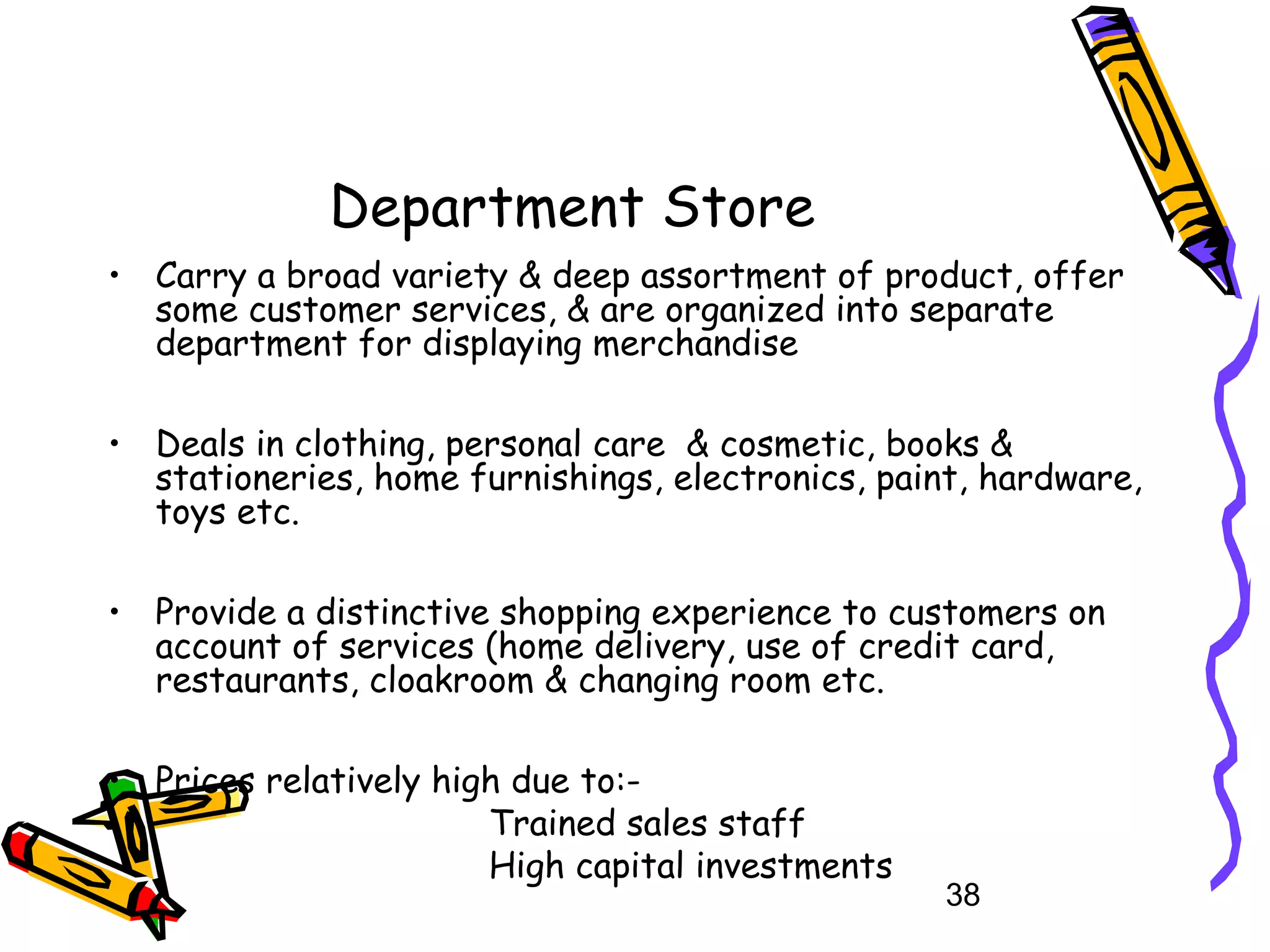 38
Department Store
• Carry a broad variety & deep assortment of product, offer
some customer services, & are organized into separate
department for displaying merchandise
• Deals in clothing, personal care & cosmetic, books &
stationeries, home furnishings, electronics, paint, hardware,
toys etc.
• Provide a distinctive shopping experience to customers on
account of services (home delivery, use of credit card,
restaurants, cloakroom & changing room etc.
• Prices relatively high due to:-
Trained sales staff
High capital investments
 
