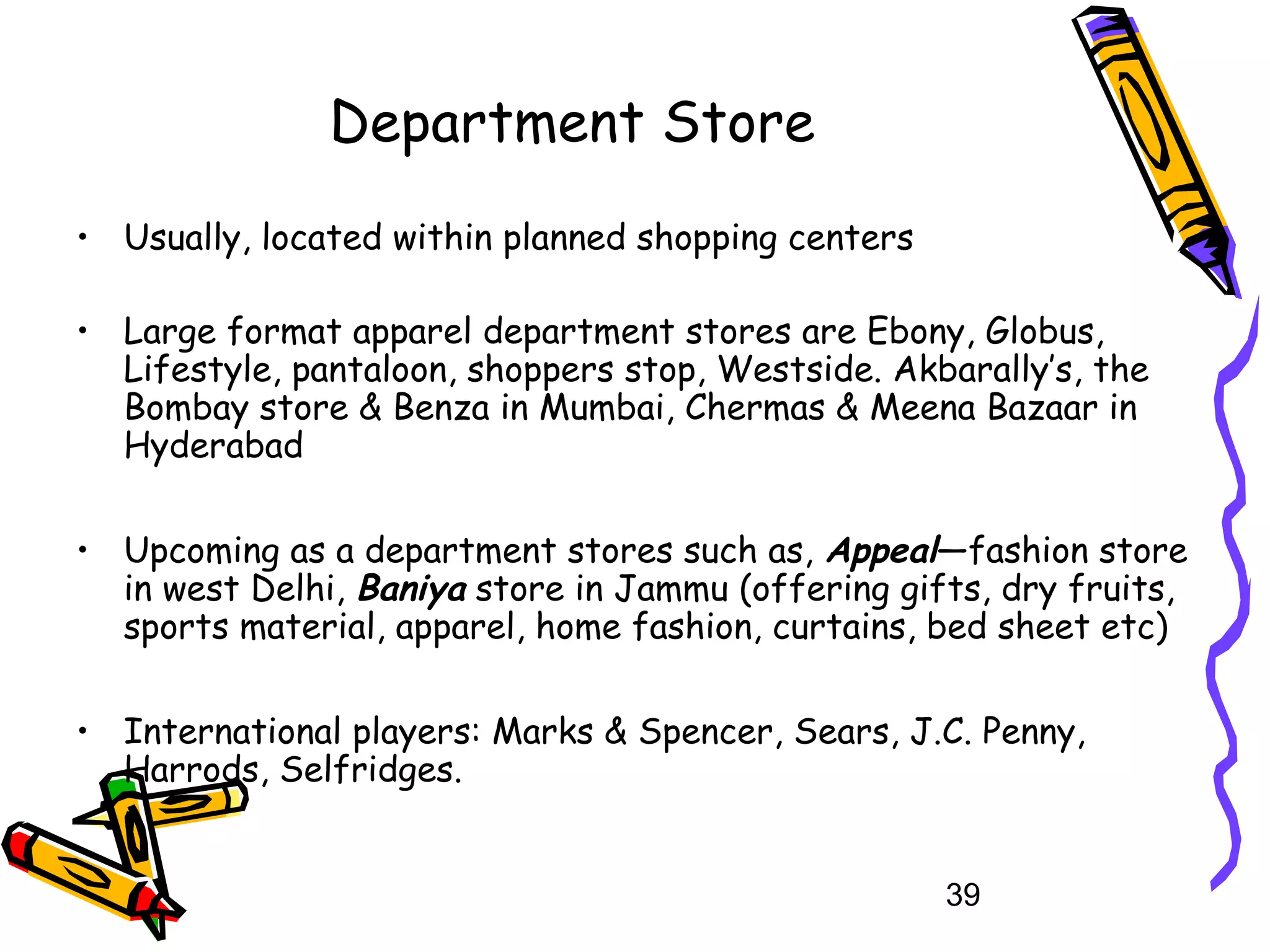 39
Department Store
• Usually, located within planned shopping centers
• Large format apparel department stores are Ebony, Globus,
Lifestyle, pantaloon, shoppers stop, Westside. Akbarally’s, the
Bombay store & Benza in Mumbai, Chermas & Meena Bazaar in
Hyderabad
• Upcoming as a department stores such as, Appeal—fashion store
in west Delhi, Baniya store in Jammu (offering gifts, dry fruits,
sports material, apparel, home fashion, curtains, bed sheet etc)
• International players: Marks & Spencer, Sears, J.C. Penny,
Harrods, Selfridges.
 
