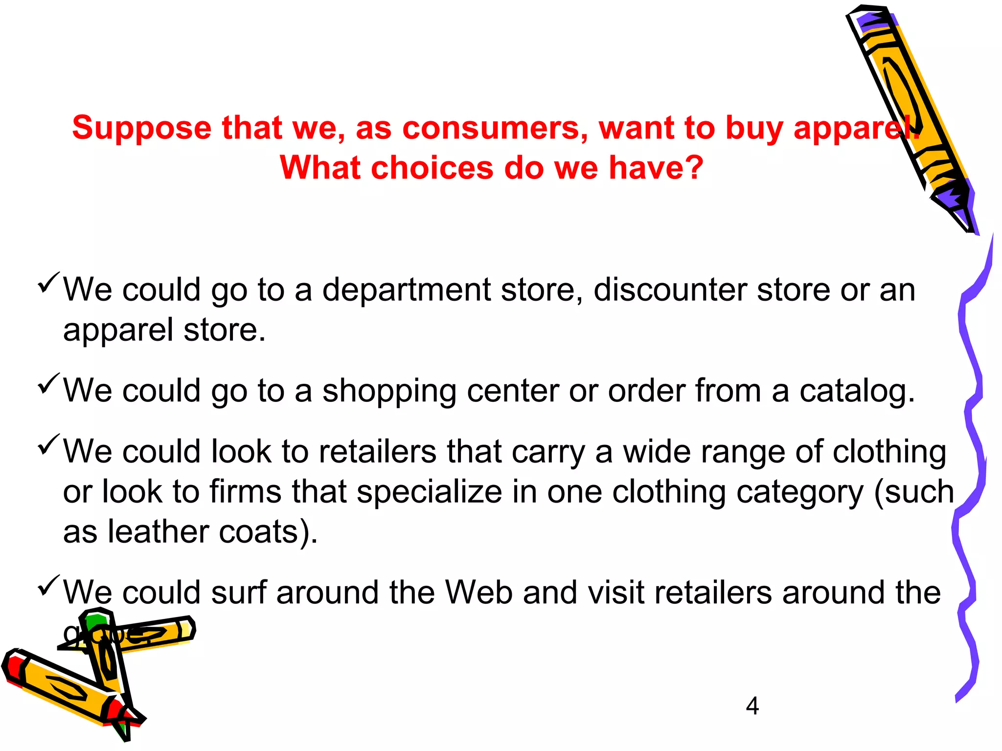 4
Suppose that we, as consumers, want to buy apparel.
What choices do we have?
We could go to a department store, discounter store or an
apparel store.
We could go to a shopping center or order from a catalog.
We could look to retailers that carry a wide range of clothing
or look to firms that specialize in one clothing category (such
as leather coats).
We could surf around the Web and visit retailers around the
globe.
 