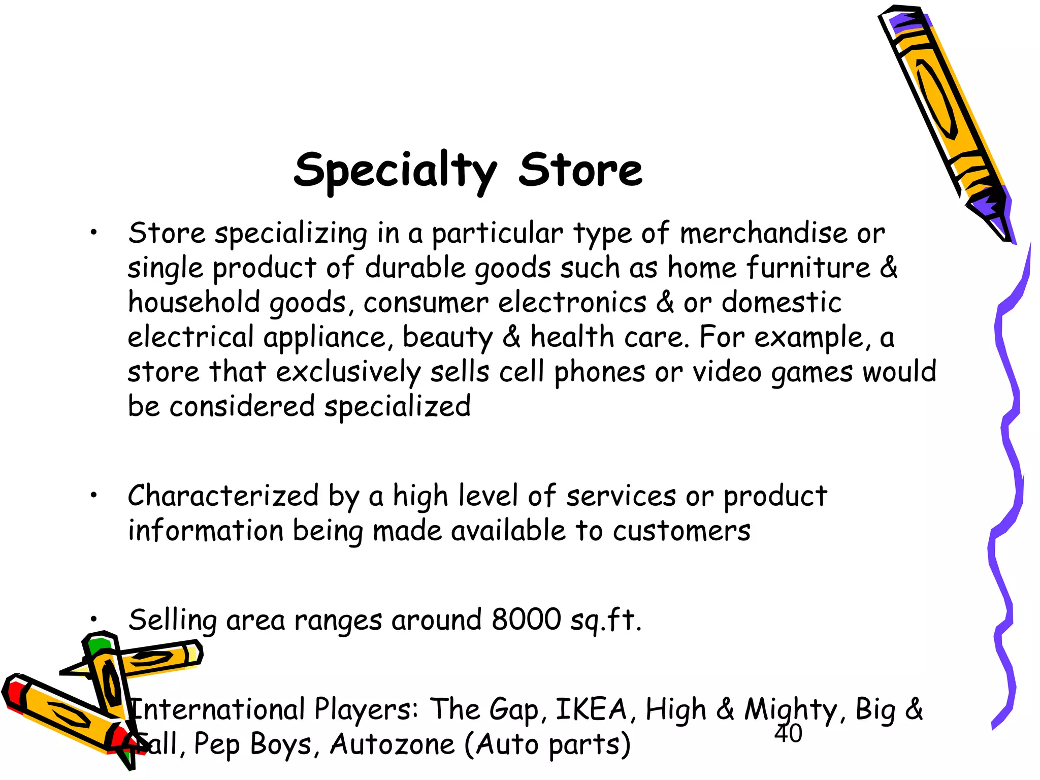 40
Specialty Store
• Store specializing in a particular type of merchandise or
single product of durable goods such as home furniture &
household goods, consumer electronics & or domestic
electrical appliance, beauty & health care. For example, a
store that exclusively sells cell phones or video games would
be considered specialized
• Characterized by a high level of services or product
information being made available to customers
• Selling area ranges around 8000 sq.ft.
• International Players: The Gap, IKEA, High & Mighty, Big &
Tall, Pep Boys, Autozone (Auto parts)
 