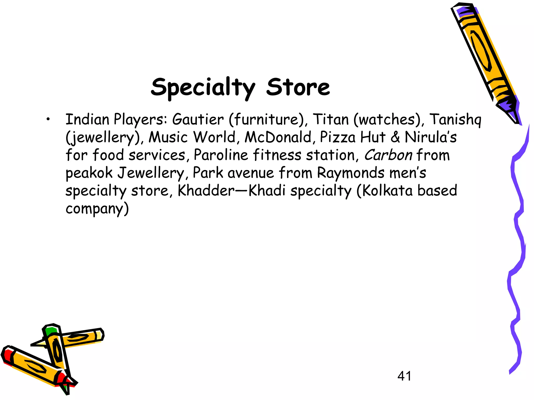 41
Specialty Store
• Indian Players: Gautier (furniture), Titan (watches), Tanishq
(jewellery), Music World, McDonald, Pizza Hut & Nirula’s
for food services, Paroline fitness station, Carbon from
peakok Jewellery, Park avenue from Raymonds men’s
specialty store, Khadder—Khadi specialty (Kolkata based
company)
 