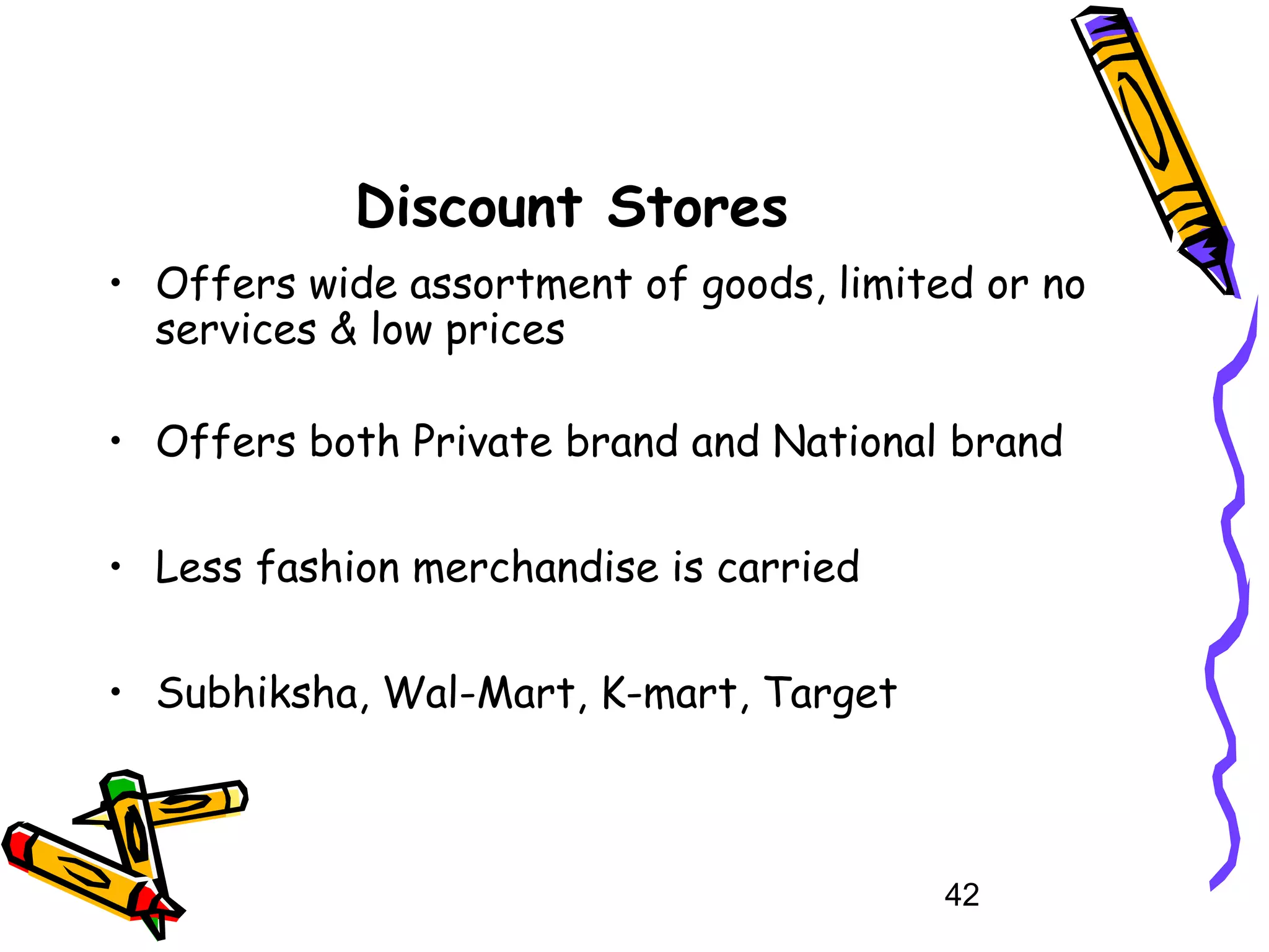 42
Discount Stores
• Offers wide assortment of goods, limited or no
services & low prices
• Offers both Private brand and National brand
• Less fashion merchandise is carried
• Subhiksha, Wal-Mart, K-mart, Target
 