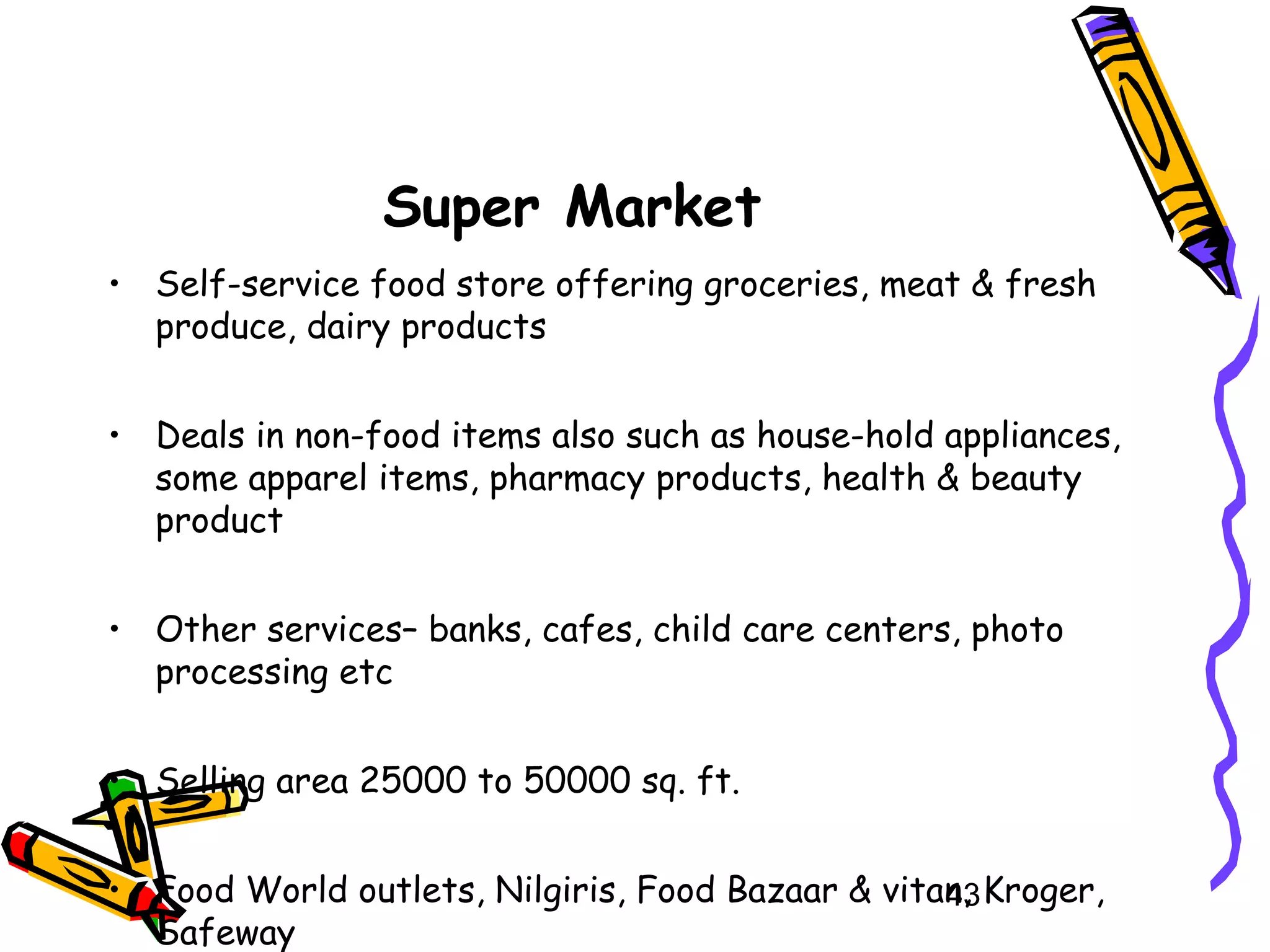 43
Super Market
• Self-service food store offering groceries, meat & fresh
produce, dairy products
• Deals in non-food items also such as house-hold appliances,
some apparel items, pharmacy products, health & beauty
product
• Other services– banks, cafes, child care centers, photo
processing etc
• Selling area 25000 to 50000 sq. ft.
• Food World outlets, Nilgiris, Food Bazaar & vitan, Kroger,
Safeway
 