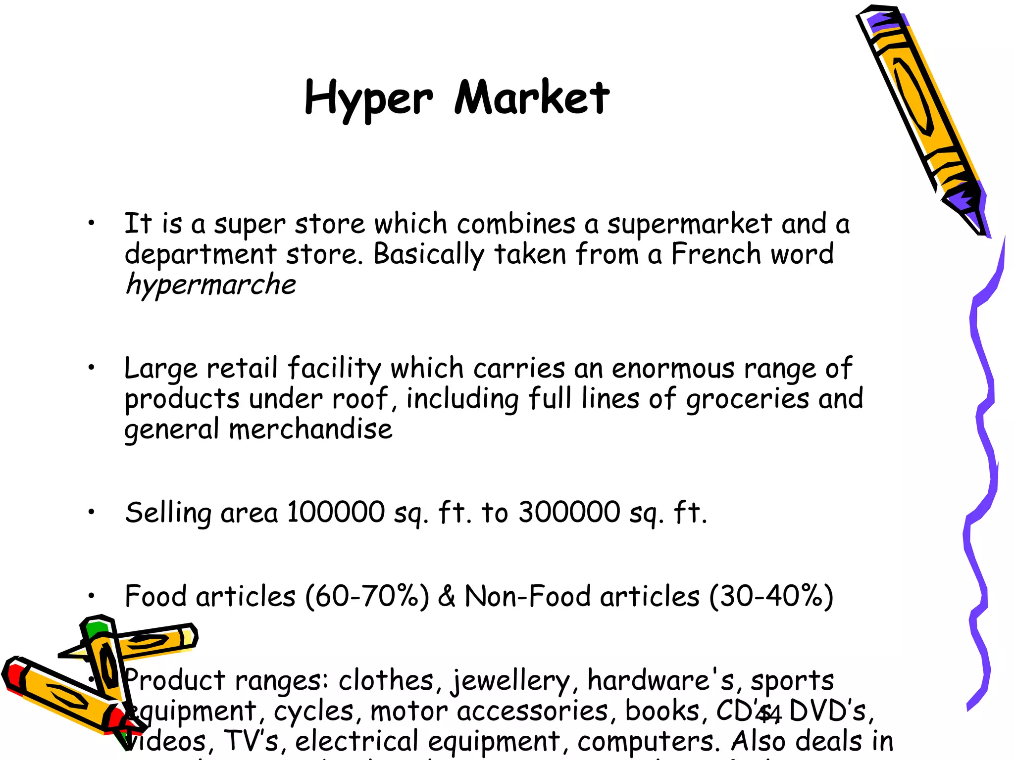 44
Hyper Market
• It is a super store which combines a supermarket and a
department store. Basically taken from a French word
hypermarche
• Large retail facility which carries an enormous range of
products under roof, including full lines of groceries and
general merchandise
• Selling area 100000 sq. ft. to 300000 sq. ft.
• Food articles (60-70%) & Non-Food articles (30-40%)
• Product ranges: clothes, jewellery, hardware's, sports
equipment, cycles, motor accessories, books, CD’s, DVD’s,
videos, TV’s, electrical equipment, computers. Also deals in
 