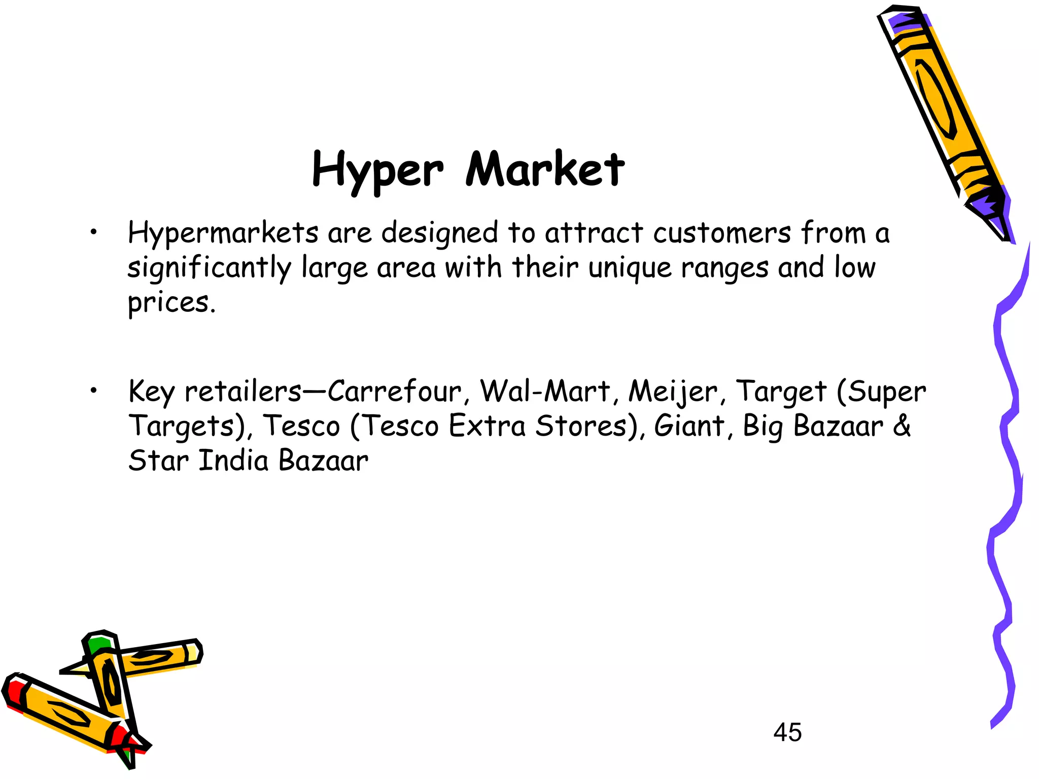45
Hyper Market
• Hypermarkets are designed to attract customers from a
significantly large area with their unique ranges and low
prices.
• Key retailers—Carrefour, Wal-Mart, Meijer, Target (Super
Targets), Tesco (Tesco Extra Stores), Giant, Big Bazaar &
Star India Bazaar
 