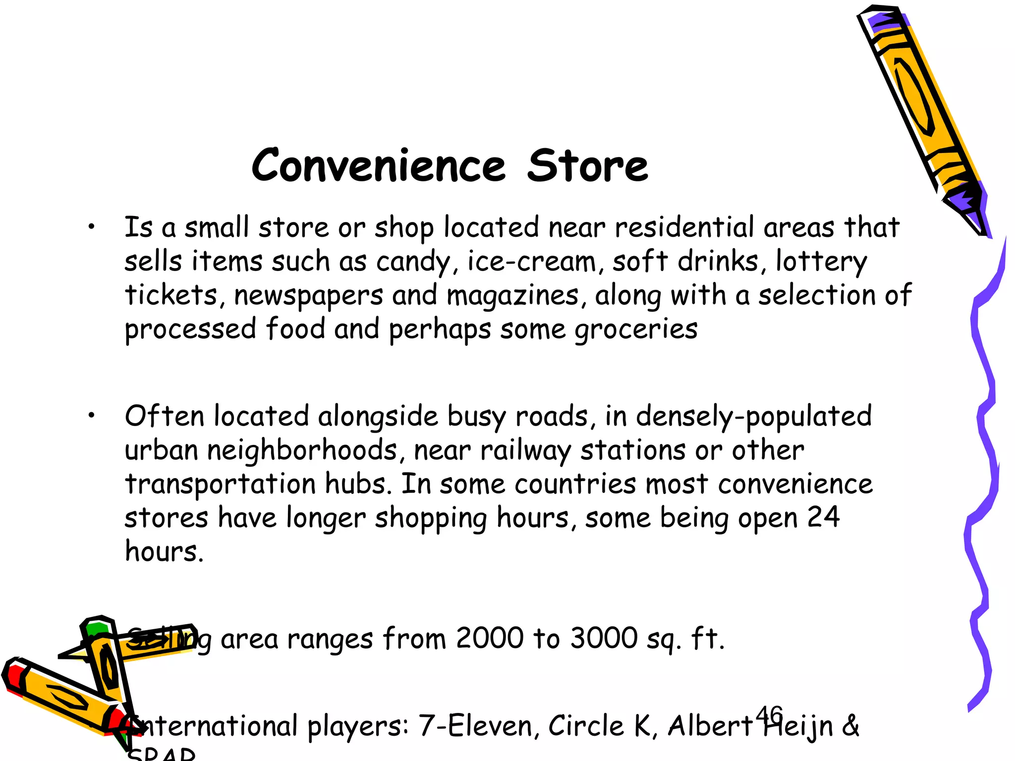 46
Convenience Store
• Is a small store or shop located near residential areas that
sells items such as candy, ice-cream, soft drinks, lottery
tickets, newspapers and magazines, along with a selection of
processed food and perhaps some groceries
• Often located alongside busy roads, in densely-populated
urban neighborhoods, near railway stations or other
transportation hubs. In some countries most convenience
stores have longer shopping hours, some being open 24
hours.
• Selling area ranges from 2000 to 3000 sq. ft.
• International players: 7-Eleven, Circle K, Albert Heijn &
 