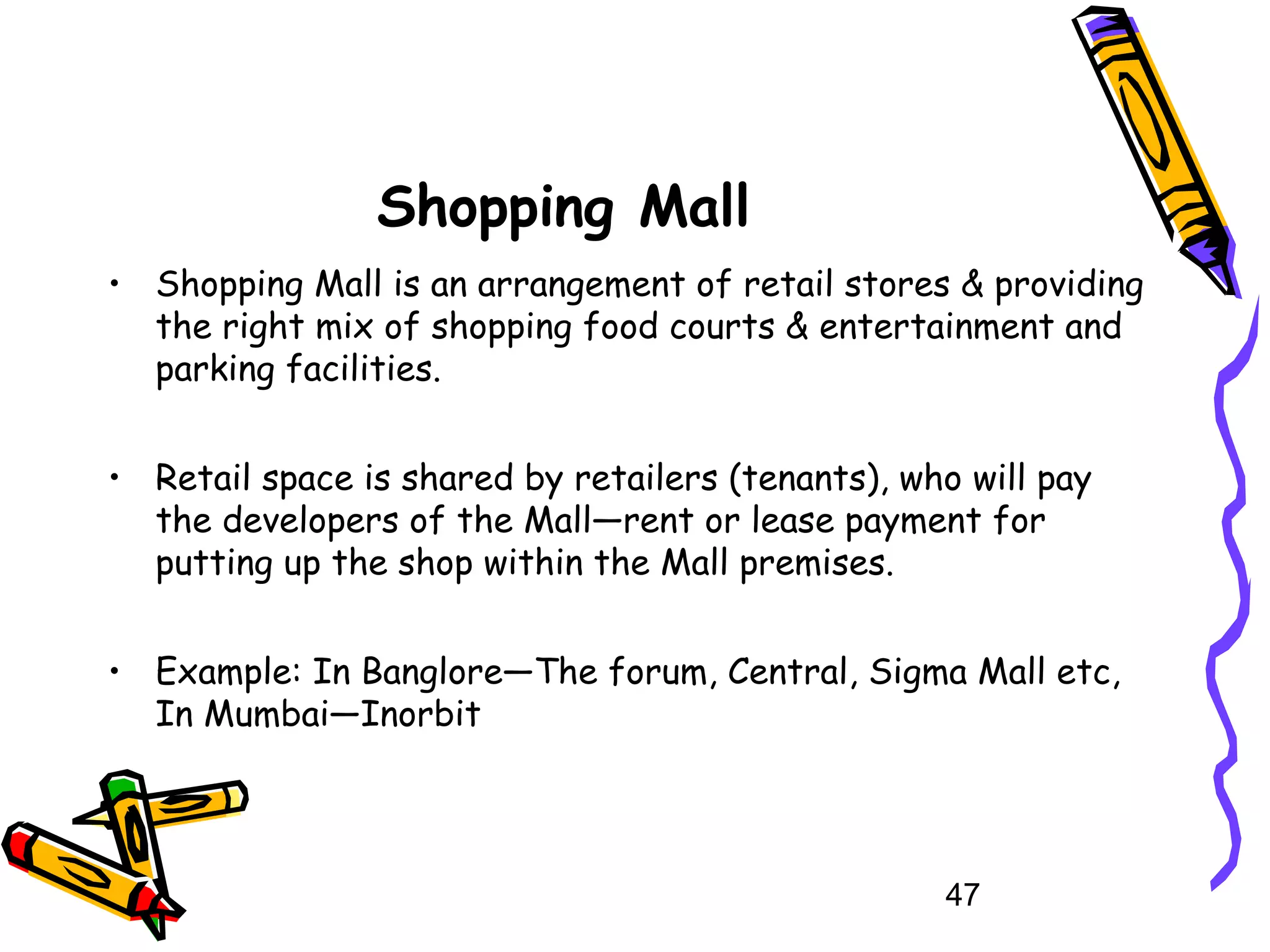 47
Shopping Mall
• Shopping Mall is an arrangement of retail stores & providing
the right mix of shopping food courts & entertainment and
parking facilities.
• Retail space is shared by retailers (tenants), who will pay
the developers of the Mall—rent or lease payment for
putting up the shop within the Mall premises.
• Example: In Banglore—The forum, Central, Sigma Mall etc,
In Mumbai—Inorbit
 