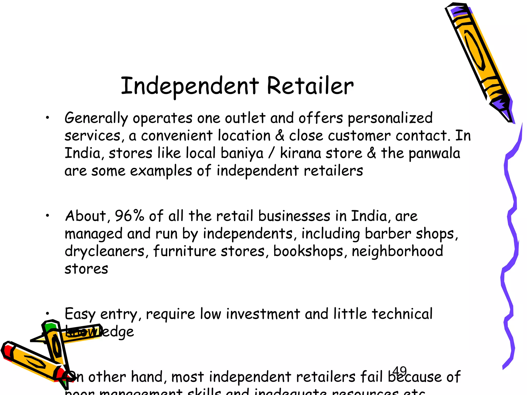 49
Independent Retailer
• Generally operates one outlet and offers personalized
services, a convenient location & close customer contact. In
India, stores like local baniya / kirana store & the panwala
are some examples of independent retailers
• About, 96% of all the retail businesses in India, are
managed and run by independents, including barber shops,
drycleaners, furniture stores, bookshops, neighborhood
stores
• Easy entry, require low investment and little technical
knowledge
• On other hand, most independent retailers fail because of
 