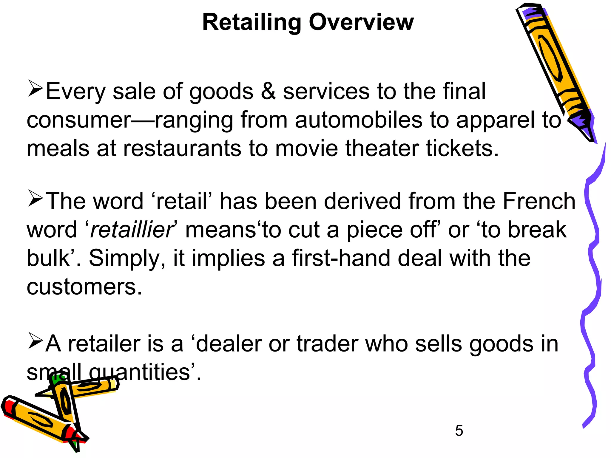 5
Retailing Overview
Every sale of goods & services to the final
consumer—ranging from automobiles to apparel to
meals at restaurants to movie theater tickets.
The word ‘retail’ has been derived from the French
word ‘retaillier’ means‘to cut a piece off’ or ‘to break
bulk’. Simply, it implies a first-hand deal with the
customers.
A retailer is a ‘dealer or trader who sells goods in
small quantities’.
 