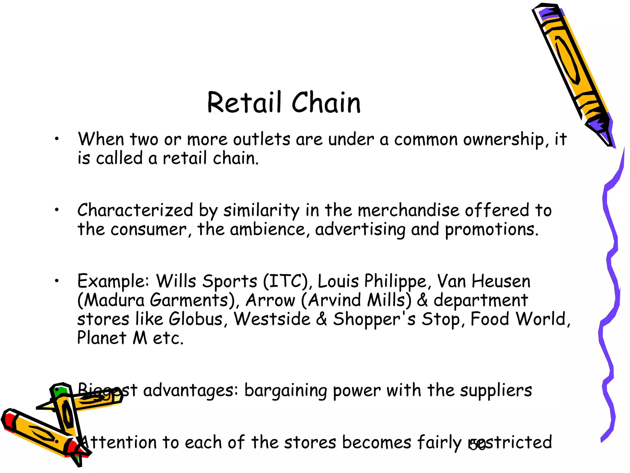 50
Retail Chain
• When two or more outlets are under a common ownership, it
is called a retail chain.
• Characterized by similarity in the merchandise offered to
the consumer, the ambience, advertising and promotions.
• Example: Wills Sports (ITC), Louis Philippe, Van Heusen
(Madura Garments), Arrow (Arvind Mills) & department
stores like Globus, Westside & Shopper's Stop, Food World,
Planet M etc.
• Biggest advantages: bargaining power with the suppliers
• Attention to each of the stores becomes fairly restricted
 