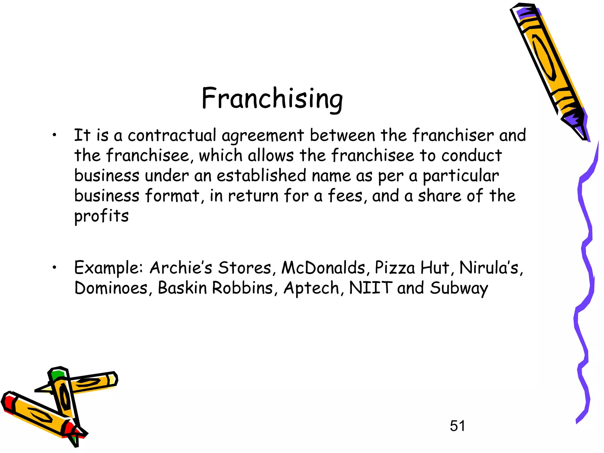 51
Franchising
• It is a contractual agreement between the franchiser and
the franchisee, which allows the franchisee to conduct
business under an established name as per a particular
business format, in return for a fees, and a share of the
profits
• Example: Archie’s Stores, McDonalds, Pizza Hut, Nirula’s,
Dominoes, Baskin Robbins, Aptech, NIIT and Subway
 