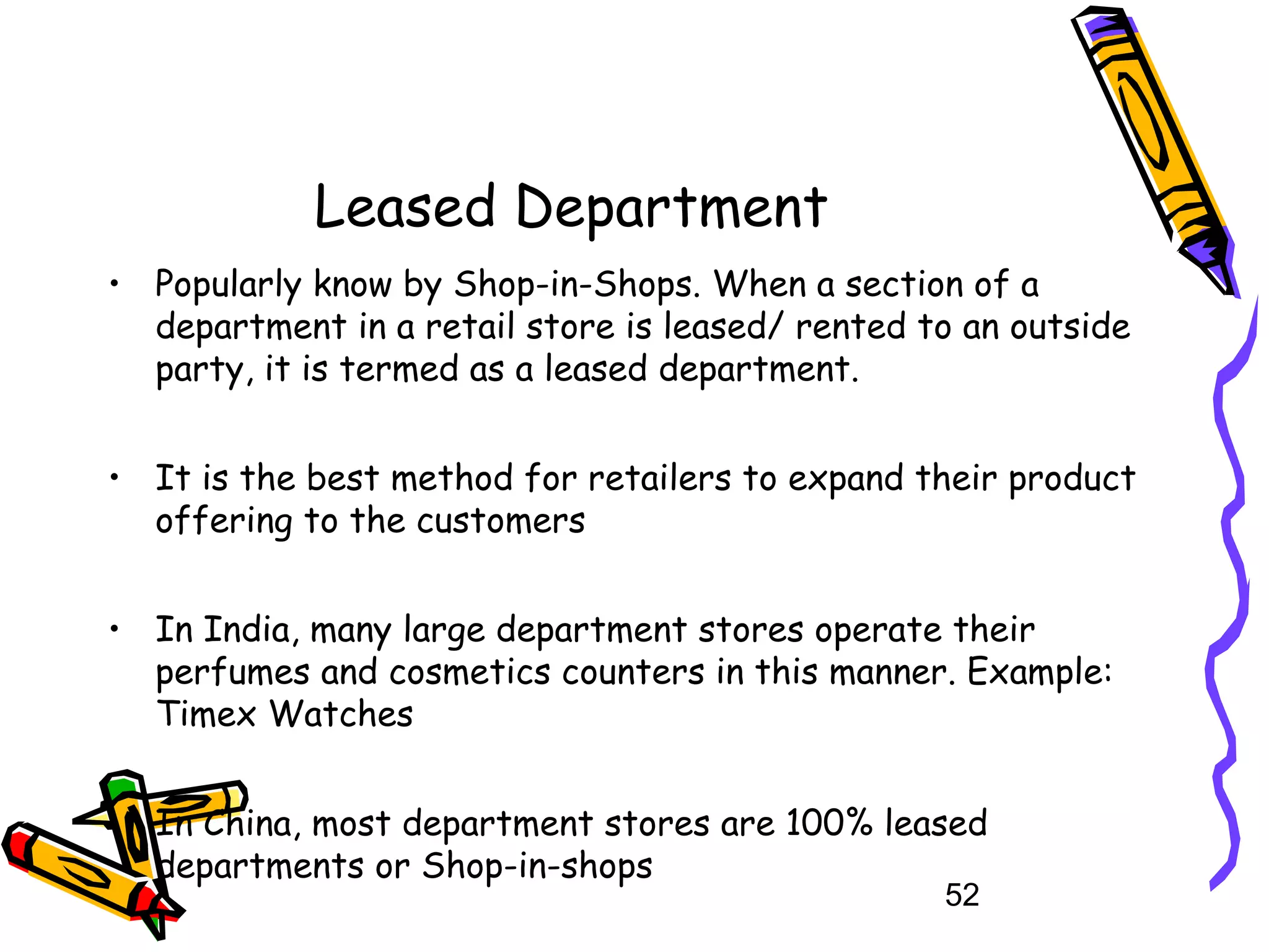 52
Leased Department
• Popularly know by Shop-in-Shops. When a section of a
department in a retail store is leased/ rented to an outside
party, it is termed as a leased department.
• It is the best method for retailers to expand their product
offering to the customers
• In India, many large department stores operate their
perfumes and cosmetics counters in this manner. Example:
Timex Watches
• In China, most department stores are 100% leased
departments or Shop-in-shops
 