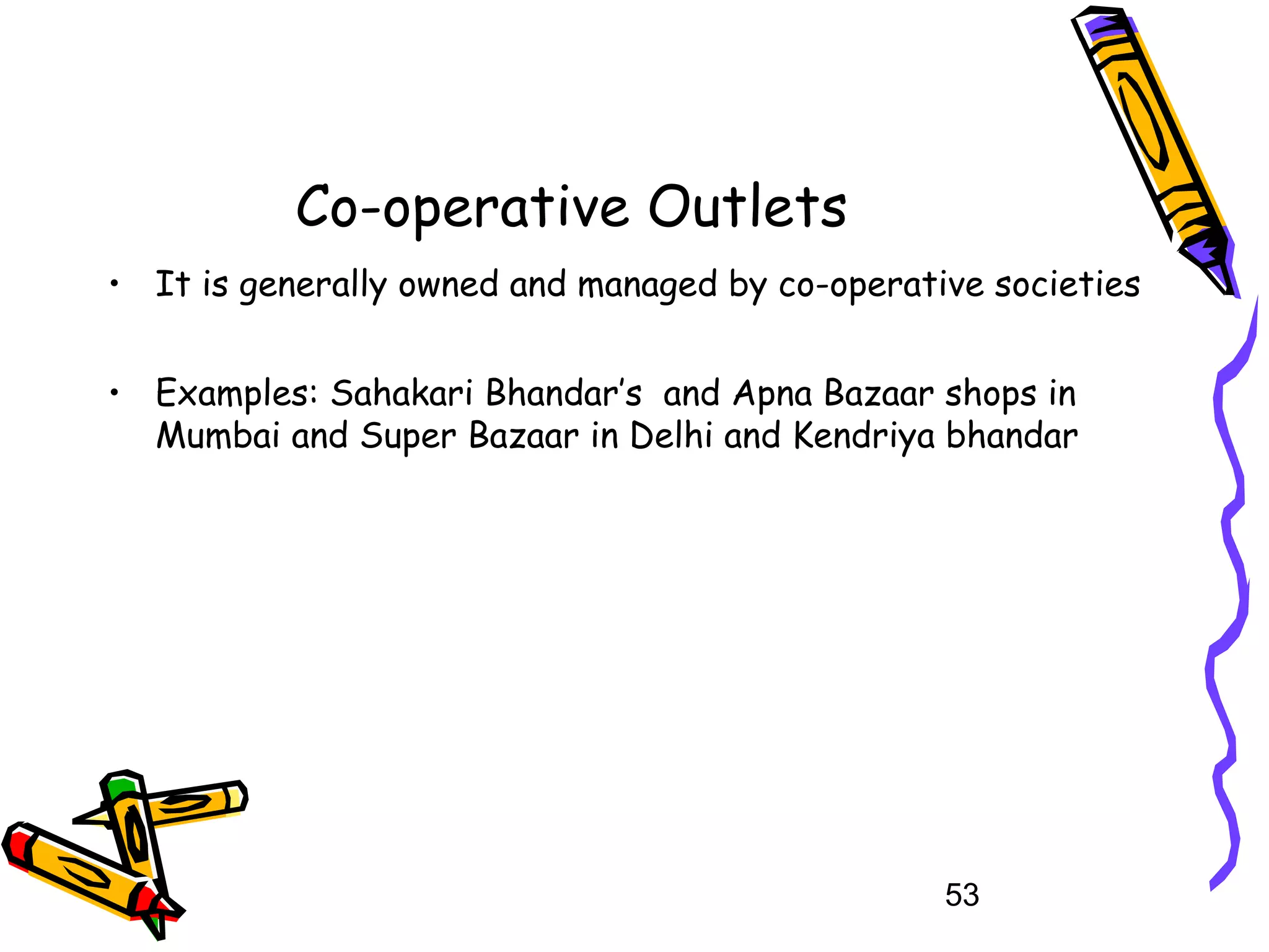 53
Co-operative Outlets
• It is generally owned and managed by co-operative societies
• Examples: Sahakari Bhandar’s and Apna Bazaar shops in
Mumbai and Super Bazaar in Delhi and Kendriya bhandar
 