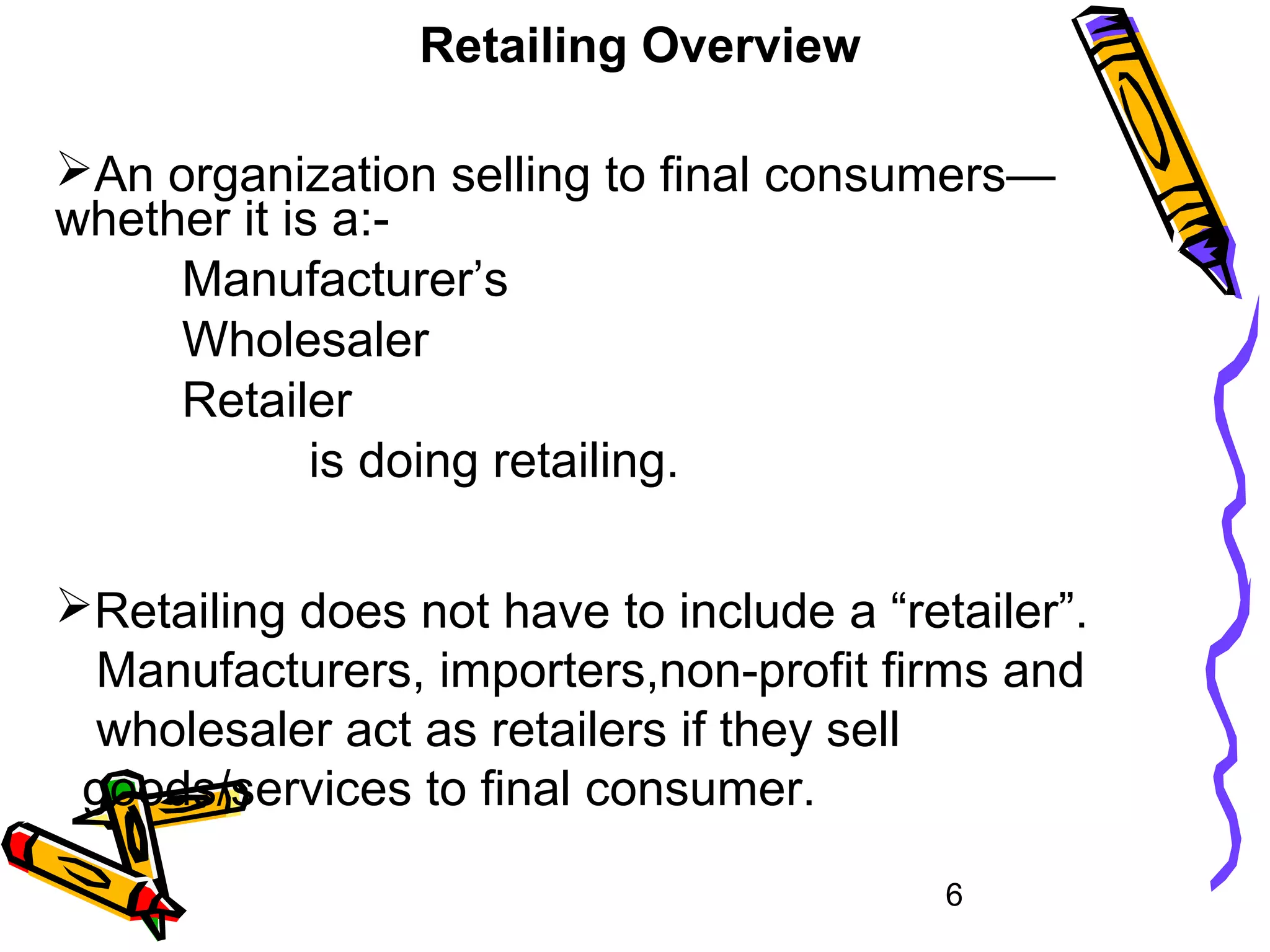 6
Retailing Overview
An organization selling to final consumers—
whether it is a:-
Manufacturer’s
Wholesaler
Retailer
is doing retailing.
Retailing does not have to include a “retailer”.
Manufacturers, importers,non-profit firms and
wholesaler act as retailers if they sell
goods/services to final consumer.
 