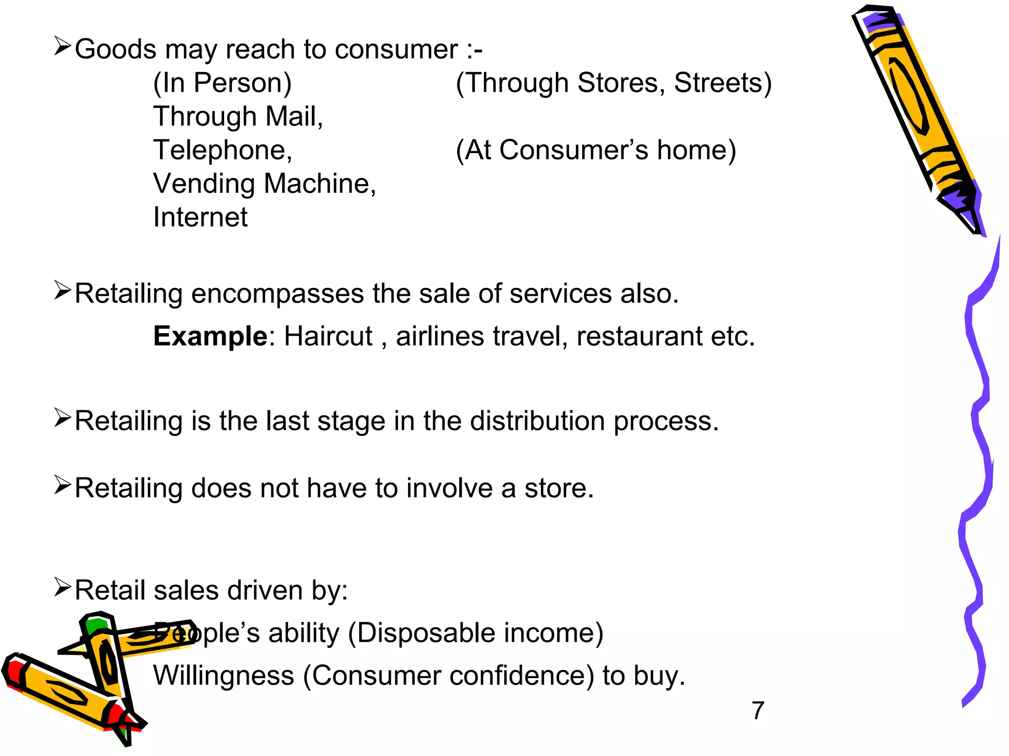 7
Goods may reach to consumer :-
(In Person) (Through Stores, Streets)
Through Mail,
Telephone, (At Consumer’s home)
Vending Machine,
Internet
Retailing encompasses the sale of services also.
Example: Haircut , airlines travel, restaurant etc.
Retailing is the last stage in the distribution process.
Retailing does not have to involve a store.
Retail sales driven by:
People’s ability (Disposable income)
Willingness (Consumer confidence) to buy.
 