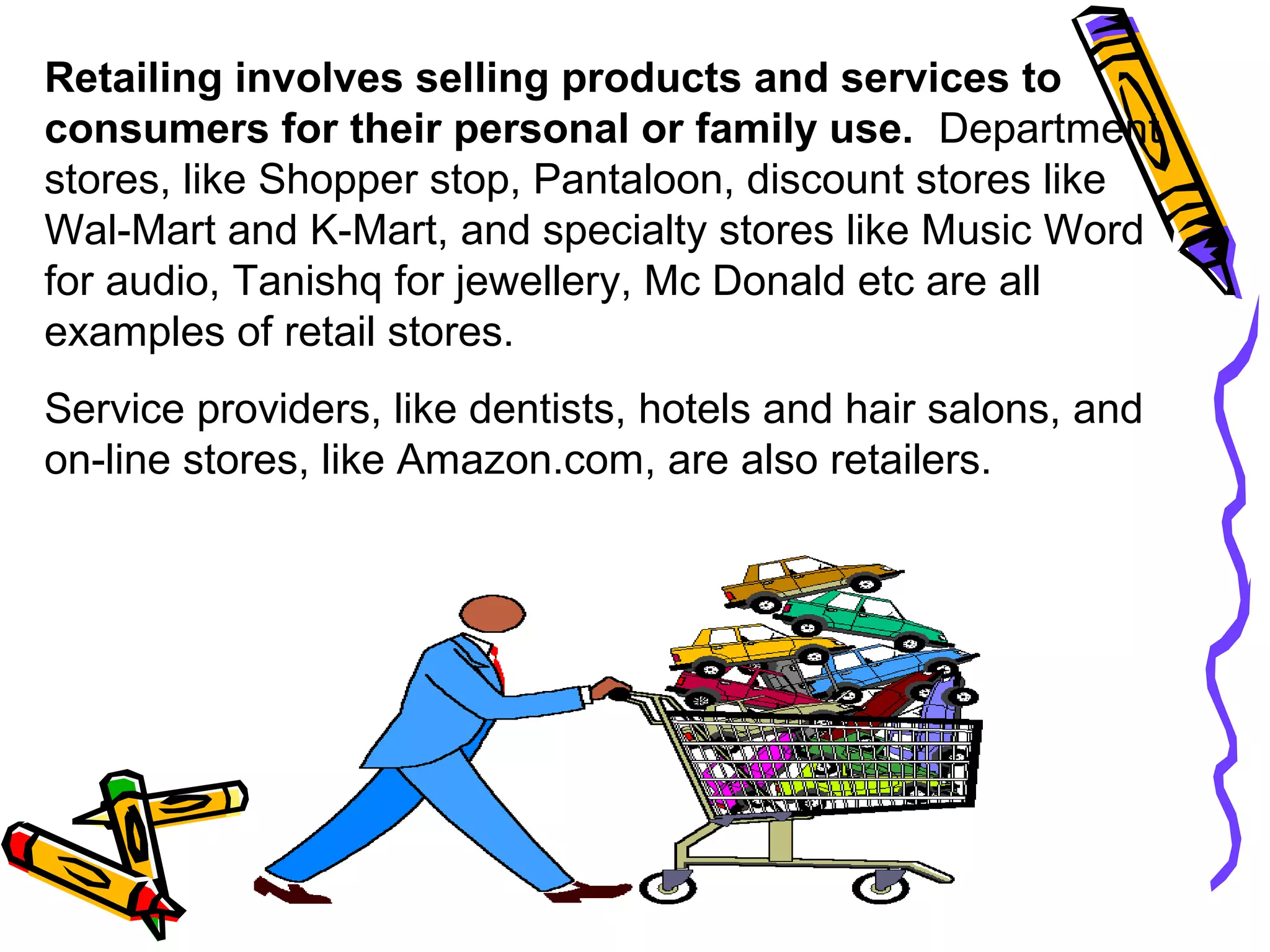 8
Retailing involves selling products and services to
consumers for their personal or family use. Department
stores, like Shopper stop, Pantaloon, discount stores like
Wal-Mart and K-Mart, and specialty stores like Music Word
for audio, Tanishq for jewellery, Mc Donald etc are all
examples of retail stores.
Service providers, like dentists, hotels and hair salons, and
on-line stores, like Amazon.com, are also retailers.
 