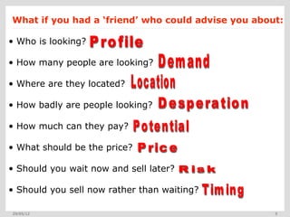 What if you had a ‘friend’ who could advise you about:

• Who is looking?

• How many people are looking?

• Where are they located?

• How badly are people looking?

• How much can they pay?

• What should be the price?

• Should you wait now and sell later?

• Should you sell now rather than waiting?

29/05/12                                            5
 