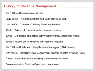 History of Revenue Management

  Mid 1970s – Deregulation of airlines.

  Early 1980s – American Airlines and Delta start early bird.

  Late 1980s – Creation of Pricing levels and hurdles.

  1990s – Advent of Low cost carrier business models.

  1990s – Car rentals and hotels copy the Revenue Management model.

  1990s – Investment in Revenue Management Systems.

  Mid 1990s – Hotels start hiring Revenue Managers (US & Europe).

  Late 1990s – Hotel Revenue Management concept adopted by Asian Hotels.

  2000s – Hotel chains start investing in customized RM tools.

  Current decade – Function Space, spa, restaurants.

29/05/12                                                                   7
 