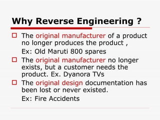 Why Reverse Engineering ? The  original manufacturer  of a product no longer produces the product ,  Ex: Old Maruti 800 spares The  original manufacturer  no longer exists, but a customer needs the product. Ex. Dyanora TVs The  original design  documentation has been lost or never existed.  Ex: Fire Accidents 
