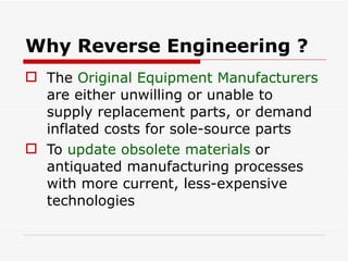 Why Reverse Engineering ? The  Original Equipment Manufacturers  are either unwilling or unable to supply replacement parts, or demand inflated costs for sole-source parts  To  update obsolete materials  or antiquated manufacturing processes with more current, less-expensive technologies  