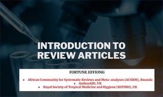 INTRODUCTION TO
REVIEW ARTICLES
FORTUNE EFFIONG
● African Community for Systematic Reviews and Meta-analyses (ACSRM), Rwanda
● AuthorAID, UK
● Royal Society of Tropical Medicine and Hygiene (RSTMH), UK
 