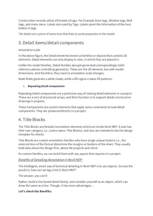Construction records utilize all brands of tags- For Example Door tags, Window tags, Wall
tags, and many more. Labels also used by Tags. Labels point the information of the host
holder in tags.
The labels are a piece of name text that links to some properties in the model.
3. Detail items/detail components
Annotation scale
In the above figure, the Detail elements known as families or objects that consists 2D
elements. Detail elements can only display in view, in which they are placed in.
Unlike the model families, Detail families also get generated correspondingly (with
reference planes controlling geometry). These are the 2D element, but with model
dimensions. And therefore, they react to annotation scale changes.
Mask fields generate a white shade, while a fill region creates fill patterns.
1. Repeating detail components
Repeating detail components are a particular way of nesting detail elements in a project.
These are a sort of structured arrays, and their function is to support detail constructive
drawings in projects.
These Components are system elements that apply some commands to load detail
components. They are produced directly in a project.
4. Title Blocks
The Title Blocks are Detailer/annotation elements which are inside Revit MEP. It also has
their own category; i.e., (same name: Title Blocks), and also are intended to be the design
template for sheets.
Title Blocks are custom annotation families who have single unique feature; i.e., the
external lines of the format determine the margins or borders of the sheet. They usually
hold data about the design firm, about the projects and client.
As custom families, we can build them with any aspect that requires in a project.
Benefits of Detailing/Annotation in Revit MEP:
The intelligent, smart way of technical detailing in Revit MEP is to use objects. So now the
puzzle is, how can we tag a line in Revit MEP?
The answer, you can’t!
Rather, build a line-based detail family, and consider yourself as an object, which can
draw the same as a line. Though, it has more advantages…
Let’s check the Benefits:
 