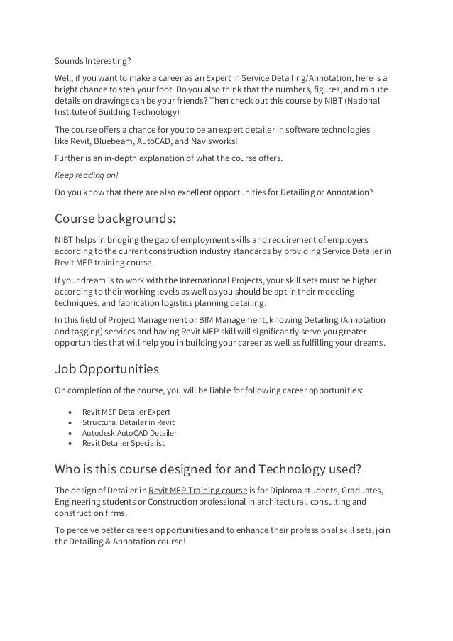 Sounds Interesting?
Well, if you want to make a career as an Expert in Service Detailing/Annotation, here is a
bright chance to step your foot. Do you also think that the numbers, figures, and minute
details on drawings can be your friends? Then check out this course by NIBT (National
Institute of Building Technology)
The course offers a chance for you to be an expert detailer in software technologies
like Revit, Bluebeam, AutoCAD, and Navisworks!
Further is an in-depth explanation of what the course offers.
Keep reading on!
Do you know that there are also excellent opportunities for Detailing or Annotation?
Course backgrounds:
NIBT helps in bridging the gap of employment skills and requirement of employers
according to the current construction industry standards by providing Service Detailer in
Revit MEP training course.
If your dream is to work with the International Projects, your skill sets must be higher
according to their working levels as well as you should be apt in their modeling
techniques, and fabrication logistics planning detailing.
In this field of Project Management or BIM Management, knowing Detailing (Annotation
and tagging) services and having Revit MEP skill will significantly serve you greater
opportunities that will help you in building your career as well as fulfilling your dreams.
Job Opportunities
On completion of the course, you will be liable for following career opportunities:
• Revit MEP Detailer Expert
• Structural Detailer in Revit
• Autodesk AutoCAD Detailer
• Revit Detailer Specialist
Who is this course designed for and Technology used?
The design of Detailer in Revit MEP Training course is for Diploma students, Graduates,
Engineering students or Construction professional in architectural, consulting and
construction firms.
To perceive better careers opportunities and to enhance their professional skill sets, join
the Detailing & Annotation course!
 