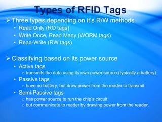 Types of RFID Tags
 Three types depending on it’s R/W methods
  • Read Only (RO tags)
  • Write Once, Read Many (WORM tags)
  • Read-Write (RW tags)


 Classifying based on its power source
  • Active tags
     o transmits the data using its own power source (typically a battery)
  • Passive tags
     o have no battery, but draw power from the reader to transmit.
  • Semi-Passive tags
     o has power source to run the chip’s circuit
     o but communicate to reader by drawing power from the reader.
 