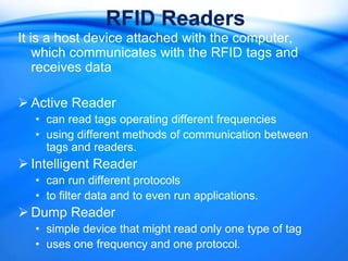 RFID Readers
It is a host device attached with the computer,
    which communicates with the RFID tags and
    receives data

 Active Reader
  • can read tags operating different frequencies
  • using different methods of communication between
    tags and readers.
 Intelligent Reader
  • can run different protocols
  • to filter data and to even run applications.
 Dump Reader
  • simple device that might read only one type of tag
  • uses one frequency and one protocol.
 