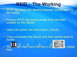 RFID – The Working
• RFID tag reads the electromagnetic waves sent by
  the reader.

• Passive RFID tag draws power from the field
  created by the reader.

• Uses it to power the microchip’s circuits.

• Chips modulate the waves and then sends back to
  reader.   ((          ((        ((
            ))    ))         ))        ))
• The reader then converts the new waves into digital
                      ((        ((
  data.       ((
 