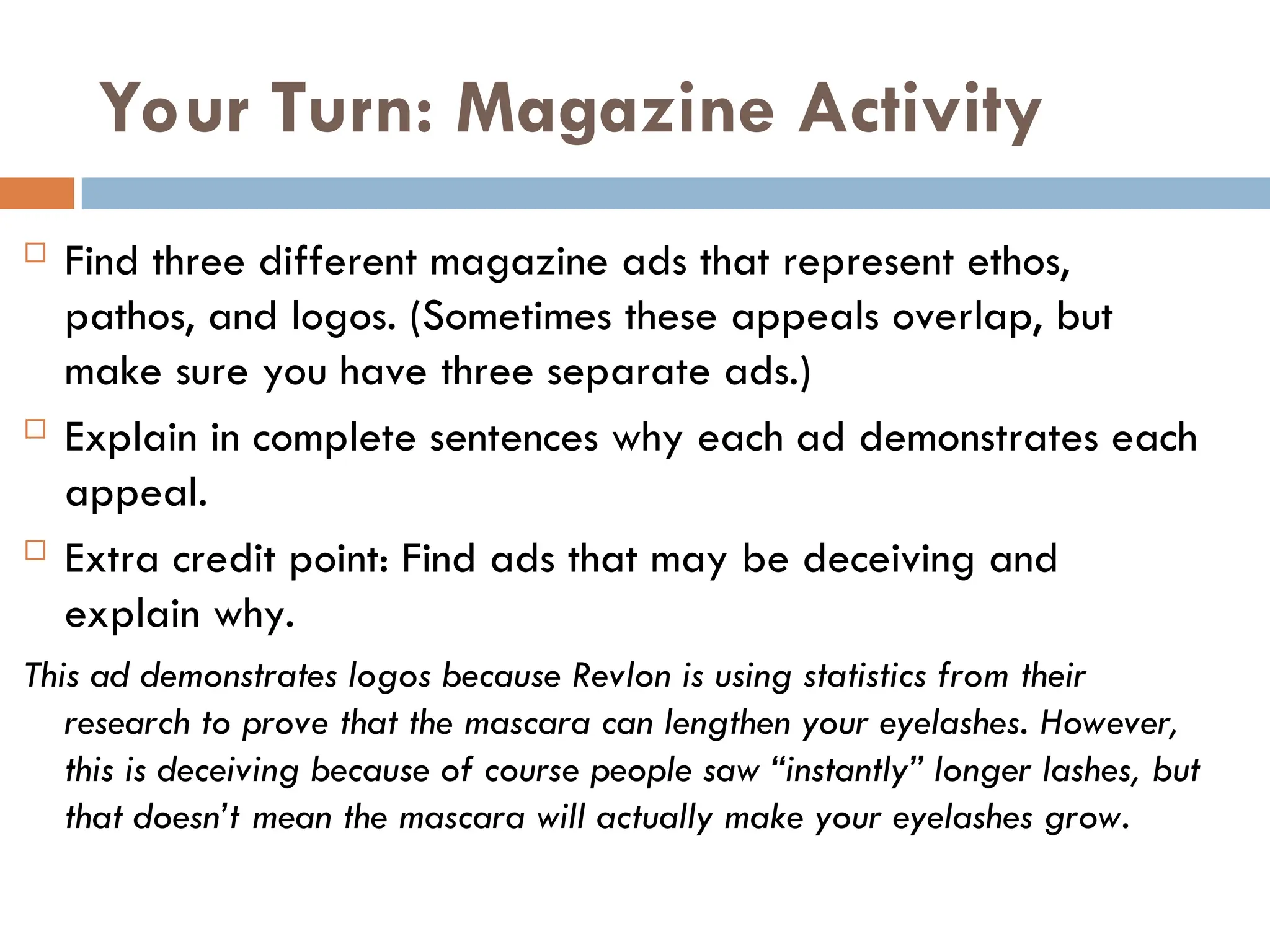 Your Turn: Magazine Activity
 Find three different magazine ads that represent ethos,
pathos, and logos. (Sometimes these appeals overlap, but
make sure you have three separate ads.)
 Explain in complete sentences why each ad demonstrates each
appeal.
 Extra credit point: Find ads that may be deceiving and
explain why.
This ad demonstrates logos because Revlon is using statistics from their
research to prove that the mascara can lengthen your eyelashes. However,
this is deceiving because of course people saw “instantly” longer lashes, but
that doesn’t mean the mascara will actually make your eyelashes grow.
 