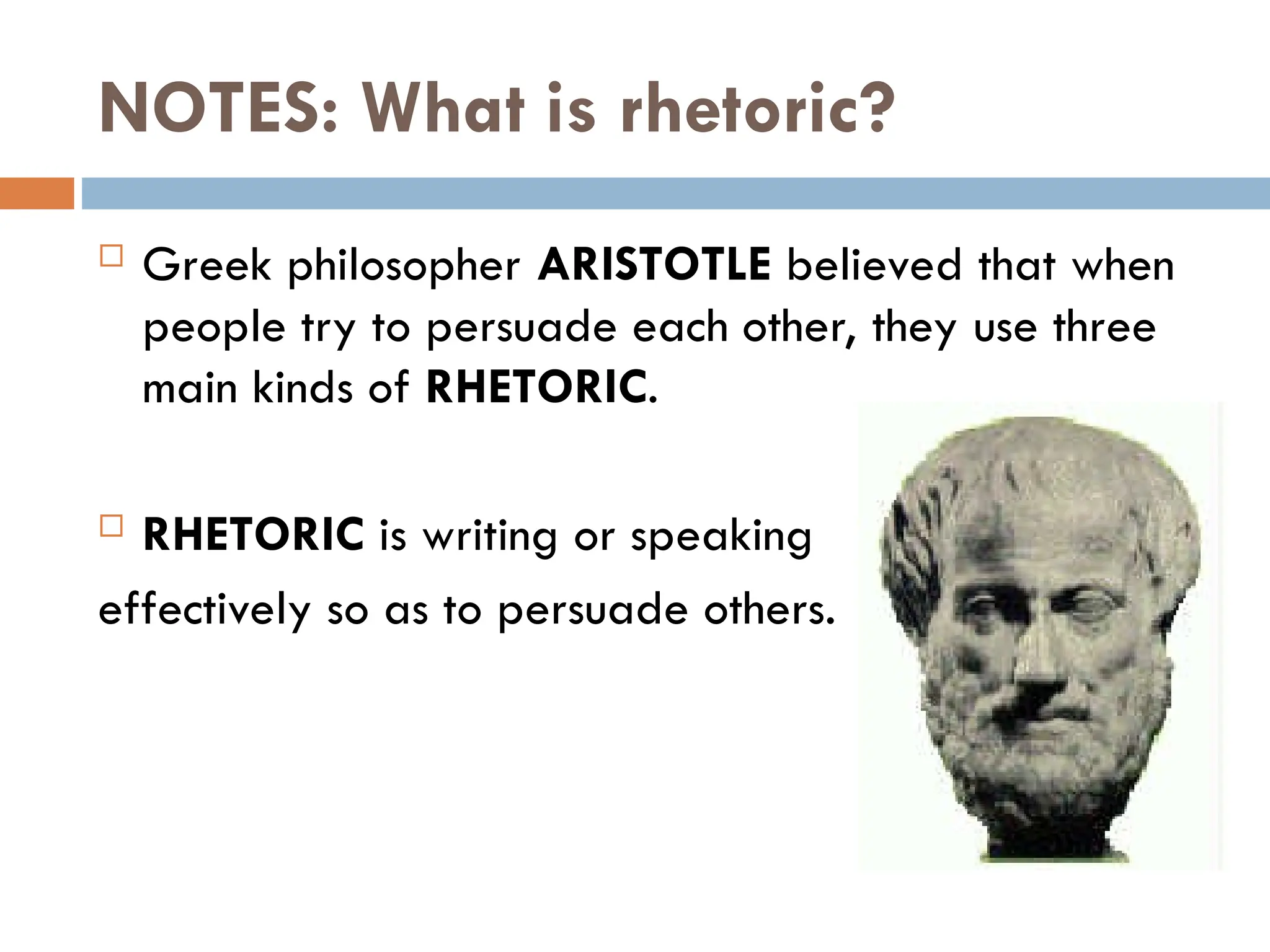 NOTES: What is rhetoric?
 Greek philosopher ARISTOTLE believed that when
people try to persuade each other, they use three
main kinds of RHETORIC.
 RHETORIC is writing or speaking
effectively so as to persuade others.
 
