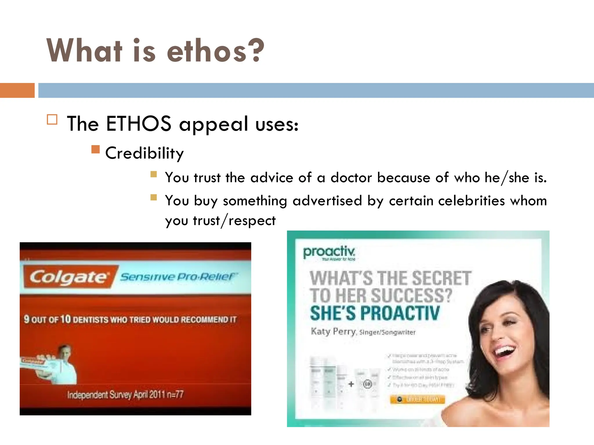 What is ethos?
 The ETHOS appeal uses:
 Credibility
 You trust the advice of a doctor because of who he/she is.
 You buy something advertised by certain celebrities whom
you trust/respect
 