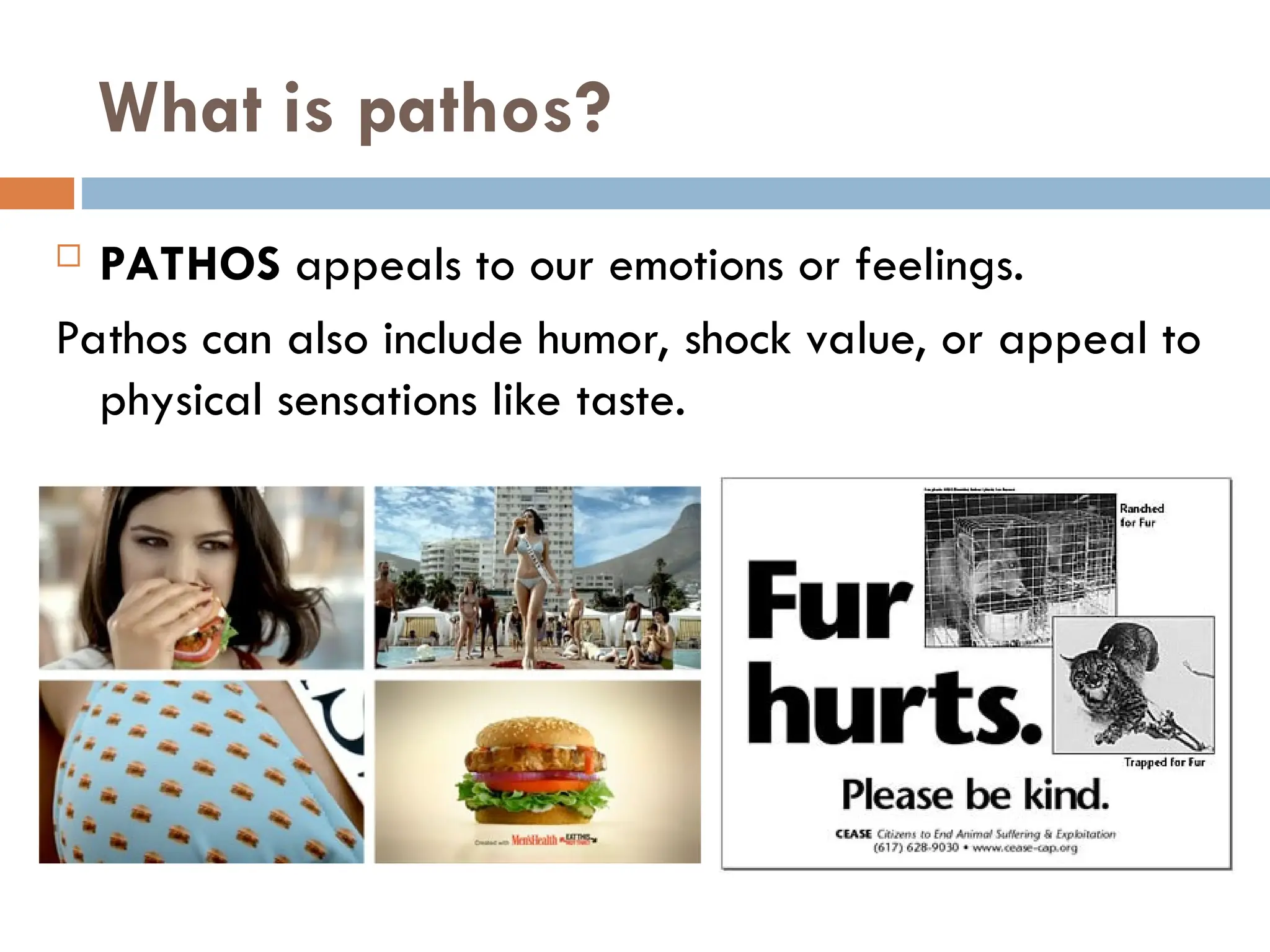 What is pathos?
 PATHOS appeals to our emotions or feelings.
Pathos can also include humor, shock value, or appeal to
physical sensations like taste.
 
