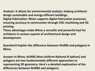 Analysis: It allows for environmental analysis, helping architects
design sustainable and energy-efficient buildings.
Digital Fabrication: Rhino supports digital fabrication processes,
ensuring accuracy in construction through CNC machining and 3D
printing.
These advantages make Rhino a versatile and powerful tool for
architects in various aspects of architectural design and
development.
Question3-Explain the difference between NURBS and polygons in
Rhino.
Answer-In Rhino, NURBS (Non-Uniform Rational B-Splines) and
polygons are two fundamentally different approaches to
representing 3D geometry. Here's a detailed explanation of the
differences between NURBS and polygons:
 