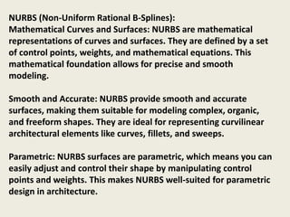 NURBS (Non-Uniform Rational B-Splines):
Mathematical Curves and Surfaces: NURBS are mathematical
representations of curves and surfaces. They are defined by a set
of control points, weights, and mathematical equations. This
mathematical foundation allows for precise and smooth
modeling.
Smooth and Accurate: NURBS provide smooth and accurate
surfaces, making them suitable for modeling complex, organic,
and freeform shapes. They are ideal for representing curvilinear
architectural elements like curves, fillets, and sweeps.
Parametric: NURBS surfaces are parametric, which means you can
easily adjust and control their shape by manipulating control
points and weights. This makes NURBS well-suited for parametric
design in architecture.
 