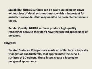 Scalability: NURBS surfaces can be easily scaled up or down
without loss of detail or smoothness, which is important for
architectural models that may need to be presented at various
scales.
Render Quality: NURBS surfaces produce high-quality
renderings because they don't have the faceted appearance of
polygons.
Polygons:
Faceted Surfaces: Polygons are made up of flat facets, typically
triangles or quadrilaterals, that approximate the curved
surfaces of 3D objects. These facets create a faceted or
polygonal appearance.
 